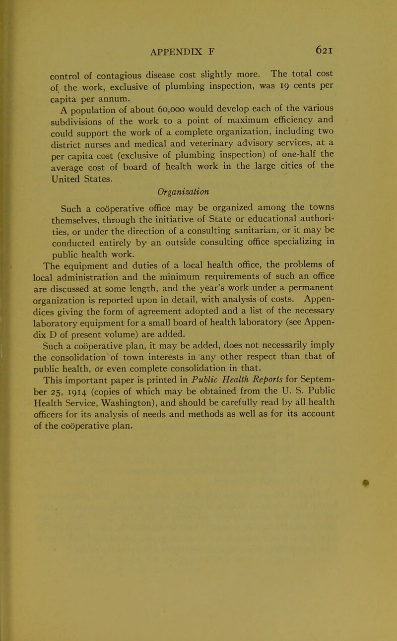 control of contagious disease cost slightly more. The total cost of the work, exclusive of plumbing inspection, was 19 cents per capita per annum. A population of about 60,000 would develop each of the various subdivisions of the work to a point of maximum efficiency and could support the work of a complete organization, including two district nurses and medical and veterinary advisory services, at a per capita cost (exclusive of plumbing inspection) of one-half the average cost of board of health work in the large cities of the United States. Organization Such a cooperative office may be organized among the towns themselves, through the initiative of State or educational authori- ties, or under the direction of a consulting sanitarian, or it may be conducted entirely by an outside consulting office specializing in public health work. The equipment and duties of a local health office, the problems of local administration and the minimum requirements of such an office are discussed at some length, and the year's work under a permanent organization is reported upon in detail, with analysis of costs. Appen- dices giving the form of agreement adopted and a list of the necessary laboratory equipment for a small board of health laboratory (see Appen- dix D of present volume) are added. Such a cooperative plan, it may be added, does not necessarily imply the consolidation of town interests in any other respect than that of public health, or even complete consolidation in that. This important paper is printed in Public Health Reports for Septem- ber 25, 1914 (copies of which may be obtained from the U. S. Public Health Service, Washington), and should be carefully read by all health officers for its analysis of needs and methods as well as for its account of the cooperative plan.