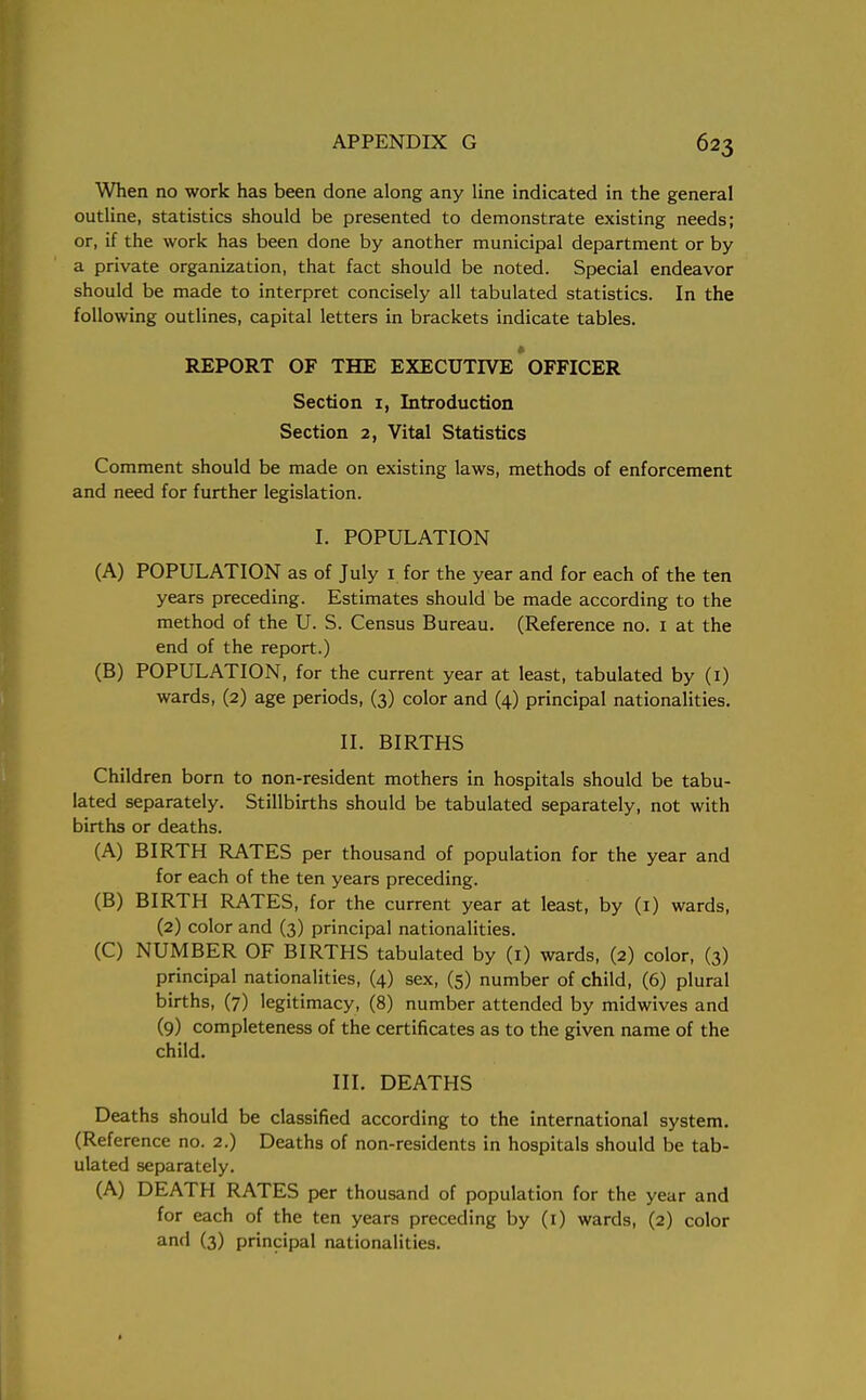 When no work has been done along any line indicated in the general outline, statistics should be presented to demonstrate existing needs; or, if the work has been done by another municipal department or by a private organization, that fact should be noted. Special endeavor should be made to interpret concisely all tabulated statistics. In the following outlines, capital letters in brackets indicate tables. REPORT OF THE EXECUTIVE OFFICER Section 1, Introduction Section 2, Vital Statistics Comment should be made on existing laws, methods of enforcement and need for further legislation. I. POPULATION (A) POPULATION as of July 1 for the year and for each of the ten years preceding. Estimates should be made according to the method of the U. S. Census Bureau. (Reference no. 1 at the end of the report.) (B) POPULATION, for the current year at least, tabulated by (1) wards, (2) age periods, (3) color and (4) principal nationalities. II. BIRTHS Children born to non-resident mothers in hospitals should be tabu- lated separately. Stillbirths should be tabulated separately, not with births or deaths. (A) BIRTH RATES per thousand of population for the year and for each of the ten years preceding. (B) BIRTH RATES, for the current year at least, by (1) wards, (2) color and (3) principal nationalities. (C) NUMBER OF BIRTHS tabulated by (1) wards, (2) color, (3) principal nationalities, (4) sex, (5) number of child, (6) plural births, (7) legitimacy, (8) number attended by midwives and (9) completeness of the certificates as to the given name of the child. III. DEATHS Deaths should be classified according to the international system. (Reference no. 2.) Deaths of non-residents in hospitals should be tab- ulated separately. (A) DEATH RATES per thousand of population for the year and for each of the ten years preceding by (1) wards, (2) color an(l (3) principal nationalities.