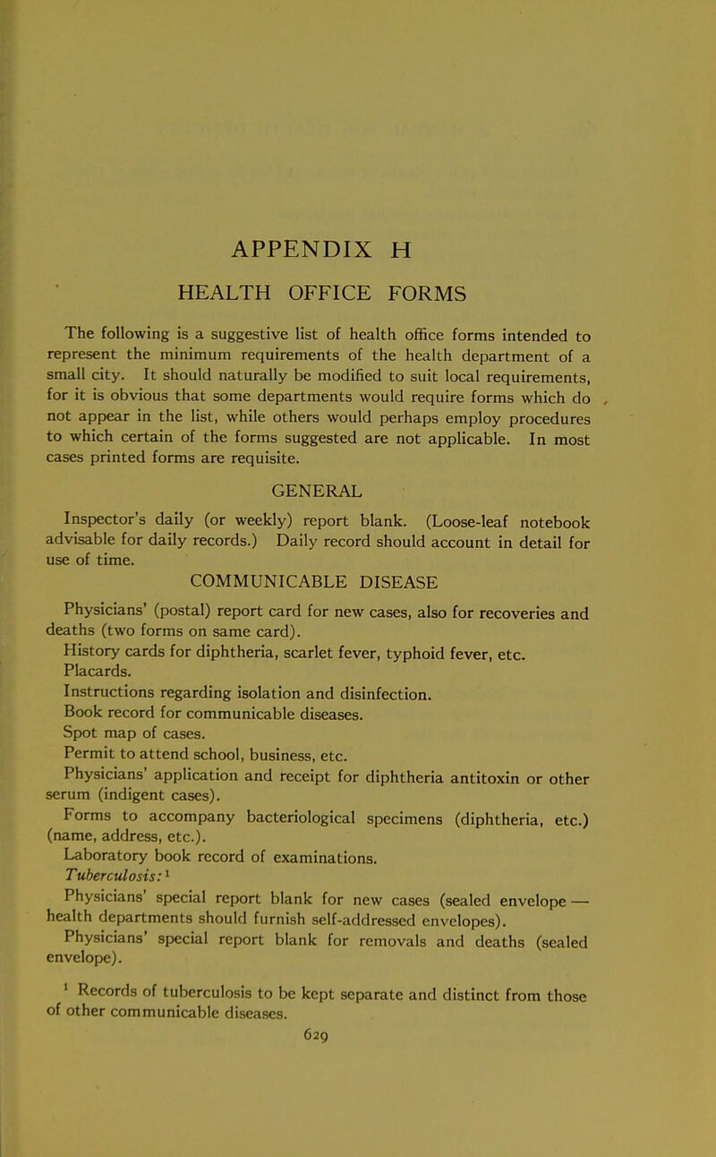 HEALTH OFFICE FORMS The following is a suggestive list of health office forms intended to represent the minimum requirements of the health department of a small city. It should naturally be modified to suit local requirements, for it is obvious that some departments would require forms which do , not appear in the list, while others would perhaps employ procedures to which certain of the forms suggested are not applicable. In most cases printed forms are requisite. GENERAL Inspector's daily (or weekly) report blank. (Loose-leaf notebook advisable for daily records.) Daily record should account in detail for use of time. COMMUNICABLE DISEASE Physicians' (postal) report card for new cases, also for recoveries and deaths (two forms on same card). History cards for diphtheria, scarlet fever, typhoid fever, etc. Placards. Instructions regarding isolation and disinfection. Book record for communicable diseases. Spot map of cases. Permit to attend school, business, etc. Physicians' application and receipt for diphtheria antitoxin or other serum (indigent cases). Forms to accompany bacteriological specimens (diphtheria, etc.) (name, address, etc.). Laboratory book record of examinations. Tuberculosis:1 Physicians' special report blank for new cases (sealed envelope — health departments should furnish self-addressed envelopes). Physicians' special report blank for removals and deaths (sealed envelope). 1 Records of tuberculosis to be kept separate and distinct from those of other communicable diseases.