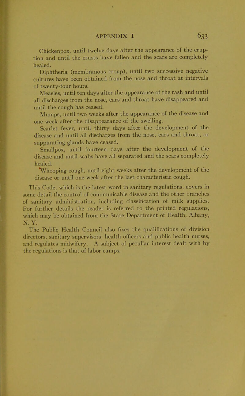 Chickenpox, until twelve days after the appearance of the erup- tion and until the crusts have fallen and the scars are completely healed. Diphtheria (membranous croup), until two successive negative cultures have been obtained from the nose and throat at intervals of twenty-four hours. Measles, until ten days after the appearance of the rash and until all discharges from the nose, ears and throat have disappeared and until the cough has ceased. Mumps, until two weeks after the appearance of the disease and one week after the disappearance of the swelling. Scarlet fever, until thirty days after the development of the disease and until all discharges from the nose, ears and throat, or suppurating glands have ceased. Smallpox, until fourteen days after the development of the disease and until scabs have all separated and the scars completely healed. Whooping cough, until eight weeks after the development of the disease or until one week after the last characteristic cough. This Code, which is the latest word in sanitary regulations, covers in some detail the control of communicable disease and the other branches of sanitary administration, including classification of milk supplies. For further details the reader is referred to the printed regulations, which may be obtained from the State Department of Health, Albany, N. Y. The Public Health Council also fixes the qualifications of division directors, sanitary supervisors, health officers and public health nurses, and regulates midwifery. A subject of peculiar interest dealt with by the regulations is that of labor camps.