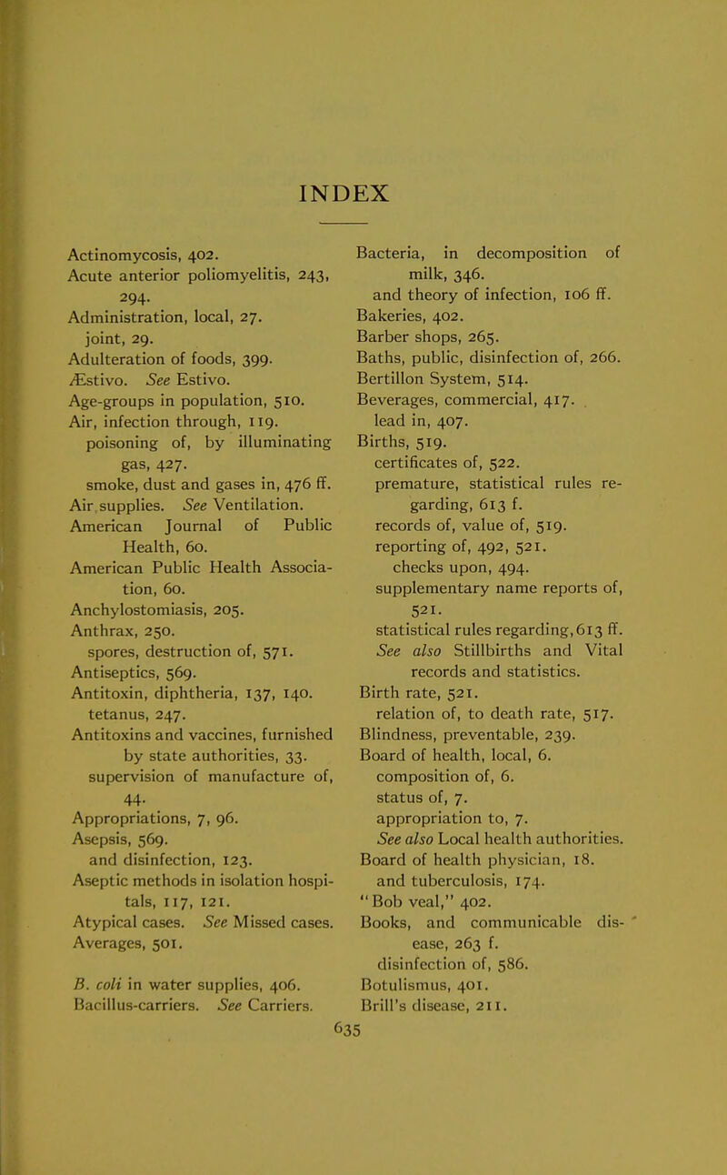 INDEX Actinomycosis, 402. Acute anterior poliomyelitis, 243, 294. Administration, local, 27. joint, 29. Adulteration of foods, 399. jEstivo. See Estivo. Age-groups in population, 510. Air, infection through, 119. poisoning of, by illuminating gas, 427. smoke, dust and gases in, 476 ff. Air supplies. See Ventilation. American Journal of Public Health, 60. American Public Health Associa- tion, 60. Anchylostomiasis, 205. Anthrax, 250. spores, destruction of, 571. Antiseptics, 569. Antitoxin, diphtheria, 137, 140. tetanus, 247. Antitoxins and vaccines, furnished by state authorities, 33. supervision of manufacture of, 44. Appropriations, 7, 96. Asepsis, 569. and disinfection, 123. Aseptic methods in isolation hospi- tals, 117, 121. Atypical cases. See Missed cases. Averages, 501. B. coli in water supplies, 406. Bacillus-carriers. See Carriers. Bacteria, in decomposition of milk, 346. and theory of infection, 106 ff. Bakeries, 402. Barber shops, 265. Baths, public, disinfection of, 266. Bertillon System, 514. Beverages, commercial, 417. lead in, 407. Births, 519. certificates of, 522. premature, statistical rules re- garding, 613 f. records of, value of, 519. reporting of, 492, 521. checks upon, 494. supplementary name reports of, 521. statistical rules regarding,613 ff. See also Stillbirths and Vital records and statistics. Birth rate, 521. relation of, to death rate, 517. Blindness, preventable, 239. Board of health, local, 6. composition of, 6. status of, 7. appropriation to, 7. See also Local health authorities. Board of health physician, 18. and tuberculosis, 174.  Bob veal, 402. Books, and communicable dis- ease, 263 f. disinfection of, 586. Botulismus, 401. Brill's disease, 211.