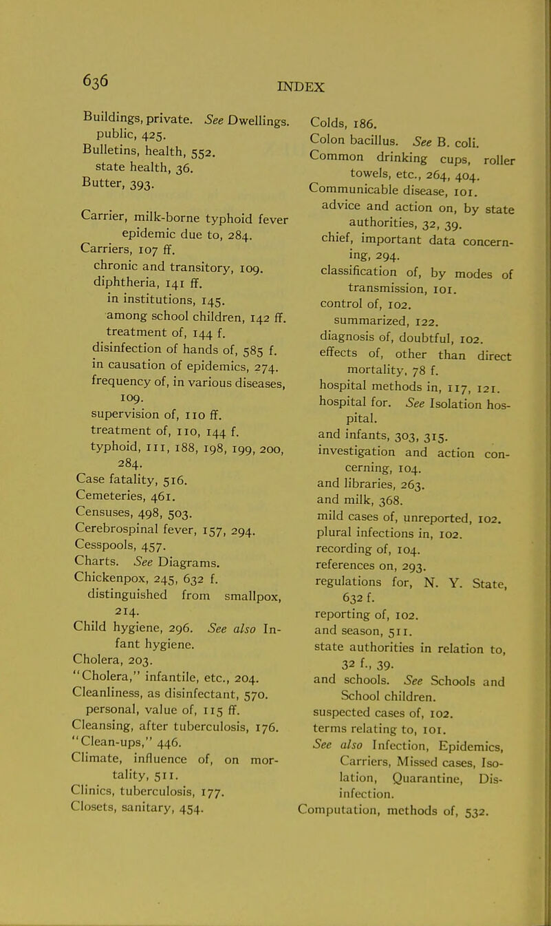 Buildings, private. See Dwellings. public, 425. Bulletins, health, 552. state health, 36. Butter, 393. Carrier, milk-borne typhoid fever epidemic due to, 284. Carriers, 107 ff. chronic and transitory, 109. diphtheria, 141 ff. in institutions, 145. among school children, 142 ff. treatment of, 144 f. disinfection of hands of, 585 f. in causation of epidemics, 274. frequency of, in various diseases, 109. supervision of, no ff. treatment of, no, 144 f. typhoid, in, 188, 198, 199, 200, 284. Case fatality, 516. Cemeteries, 461. Censuses, 498, 503. Cerebrospinal fever, 157, 294. Cesspools, 457. Charts. See Diagrams. Chickenpox, 245, 632 f. distinguished from smallpox, 214. Child hygiene, 296. See also In- fant hygiene. Cholera, 203. Cholera, infantile, etc., 204. Cleanliness, as disinfectant, 570. personal, value of, 115 ff. Cleansing, after tuberculosis, 176. Clean-ups, 446. Climate, influence of, on mor- tality, 511. Clinics, tuberculosis, 177. Closets, sanitary, 454. Colds, 186. Colon bacillus. See B. coli. Common drinking cups, roller towels, etc., 264, 404. Communicable disease, 101. advice and action on, by state authorities, 32, 39. chief, important data concern- ing, 294. classification of, by modes of transmission, 101. control of, 102. summarized, 122. diagnosis of, doubtful, 102. effects of, other than direct mortality, 78 f. hospital methods in, 117, 121. hospital for. See Isolation hos- pital. and infants, 303, 315. investigation and action con- cerning, 104. and libraries, 263. and milk, 368. mild cases of, unreported, 102. plural infections in, 102. recording of, 104. references on, 293. regulations for, N. Y. State, 632 f. reporting of, 102. and season, 511. state authorities in relation to, 32 f., 39- and schools. See Schools and School children. suspected cases of, 102. terms relating to, 101. See also Infection, Epidemics, Carriers, Missed cases, Iso- lation, Quarantine, Dis- infection, omputation, methods of, 532.