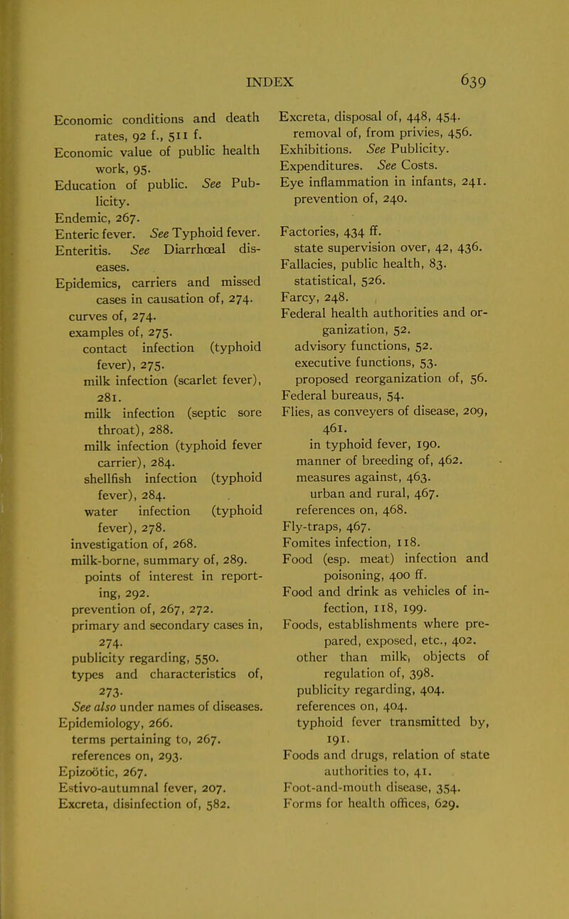 Economic conditions and death rates, 92 f., 511 f. Economic value of public health work, 95. Education of public. See Pub- licity. Endemic, 267. Enteric fever. See Typhoid fever. Enteritis. See Diarrhceal dis- eases. Epidemics, carriers and missed cases in causation of, 274. curves of, 274. examples of, 275. contact infection (typhoid fever), 275. milk infection (scarlet fever), 281. milk infection (septic sore throat), 288. milk infection (typhoid fever carrier), 284. shellfish infection (typhoid fever), 284. water infection (typhoid fever), 278. investigation of, 268. milk-borne, summary of, 289. points of interest in report- ing, 292. prevention of, 267, 272. primary and secondary cases in, 274. publicity regarding, 550. types and characteristics of, 273- See also under names of diseases. Epidemiology, 266. terms pertaining to, 267. references on, 293. Epizootic, 267. Estivo-autumnal fever, 207. Excreta, disinfection of, 582. Excreta, disposal of, 448, 454. removal of, from privies, 456. Exhibitions. See Publicity. Expenditures. See Costs. Eye inflammation in infants, 241. prevention of, 240. Factories, 434 ff. state supervision over, 42, 436. Fallacies, public health, 83. statistical, 526. Farcy, 248. Federal health authorities and or- ganization, 52. advisory functions, 52. executive functions, 53. proposed reorganization of, 56. Federal bureaus, 54. Flies, as conveyers of disease, 209, 461. in typhoid fever, 190. manner of breeding of, 462. measures against, 463. urban and rural, 467. references on, 468. Fly-traps, 467. Fomites infection, 118. Food (esp. meat) infection and poisoning, 400 ff. Food and drink as vehicles of in- fection, 118, 199. Foods, establishments where pre- pared, exposed, etc., 402. other than milk, objects of regulation of, 398. publicity regarding, 404. references on, 404. typhoid fever transmitted by, 191. Foods and drugs, relation of state authorities to, 41. Foot-and-mouth disease, 354. Forms for health offices, 629.