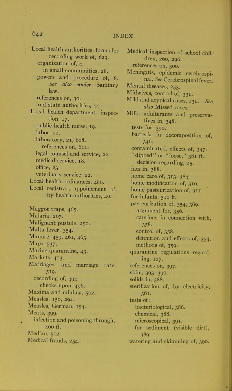 Local health authorities, forms for recording work of, 629. organization of, 4. in small communities, 28. powers and procedure of, 8. See also under Sanitary law. references on, 30. and state authorities, 44. Local health department: inspec- tion, 17. public health nurse, 19. labor, 22. laboratory, 21, 608. references on, 611. legal counsel and service, 22. medical service, 18. office, 23. veterinary service, 22. Local health ordinances, 480. Local registrar, appointment of, by health authorities, 40. Maggot traps, 465. Malaria, 207. Malignant pustule, 250. Malta fever, 354. Manure, 459, 461, 463. Maps, 537. Marine quarantine, 43. Markets, 403. Marriages, and marriage rate, 519- recording of, 494. checks upon, 496. Maxima and minima, 502. Measles, 150, 294. Measles, German, 154. Meats, 399. infection and poisoning through, 400 ff. Median, 502. Medical frauds, 254. Medical inspection of school chil- dren, 260, 296. references on, 300. Meningitis, epidemic cerebrospi- nal. See Cerebrospinal fever. Mental diseases, 253. Mid wives, control of, 331. Mild and atypical cases, 131. See also Missed cases. Milk, adulterants and preserva- tives in, 348. tests for, 390. bacteria in decomposition of, 346. contaminated, effects of, 347. dipped or loose, 381 ff. decision regarding, 25. fats in, 388. home care of, 313, 384. home modification of, 310. home pasteurization of, 311. for infants, 310 ff. pasteurization of, 354, 369. argument for, 356. cautions in connection with, 358. control of, 358. definition and effects of, 354. methods of, 359. quarantine regulations regard- ing, 127. references on, 397. skim, 393, 390. solids in, 388. sterilization of, by electricity, 36l. tests of: bacteriological, 386. chemical, 388. microscopical, 391. for sediment (visible dirt), 389. watering and skimming of, 390.