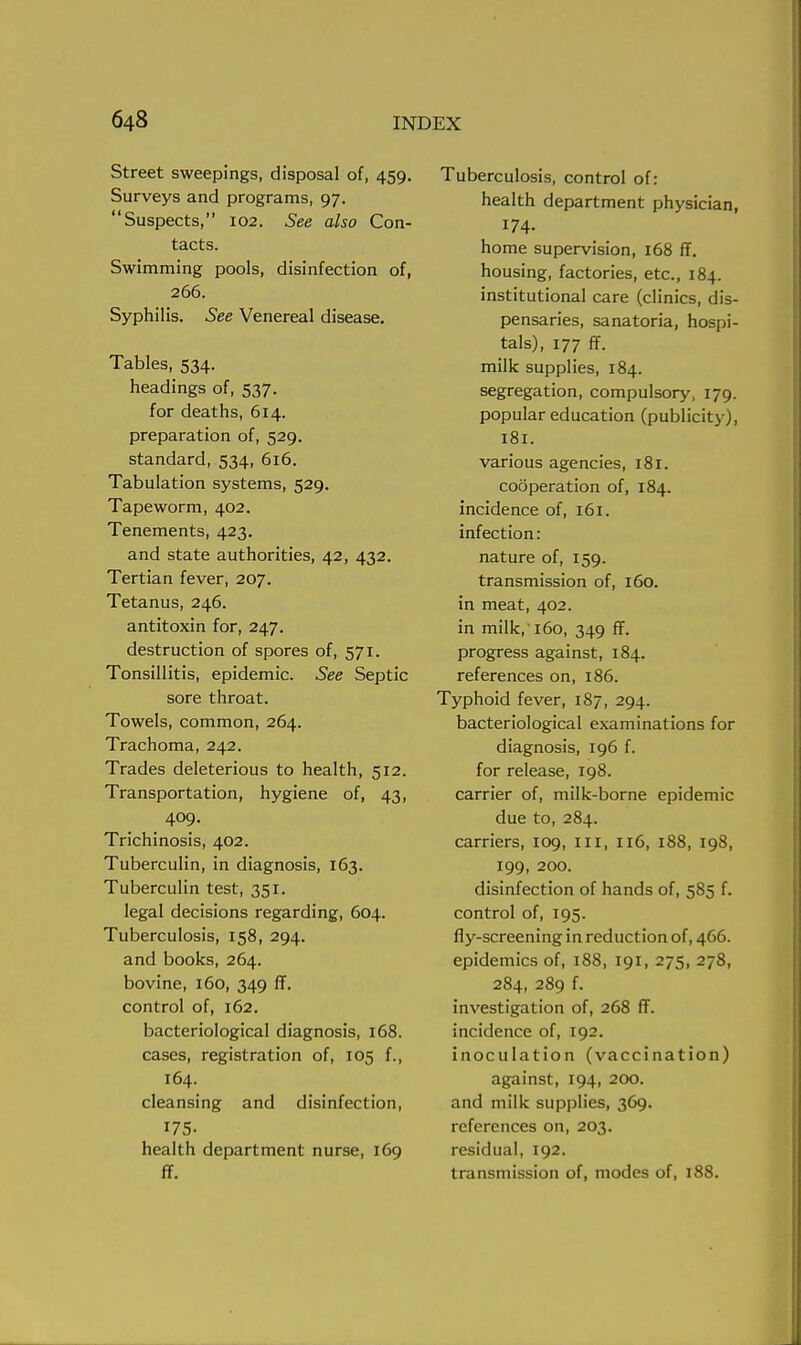 Street sweepings, disposal of, 459. Surveys and programs, 97. Suspects, 102. See also Con- tacts. Swimming pools, disinfection of, 266. Syphilis. See Venereal disease. Tables, 534. headings of, 537. for deaths, 614. preparation of, 529. standard, 534, 616. Tabulation systems, 529. Tapeworm, 402. Tenements, 423. and state authorities, 42, 432. Tertian fever, 207. Tetanus, 246. antitoxin for, 247. destruction of spores of, 571. Tonsillitis, epidemic. See Septic sore throat. Towels, common, 264. Trachoma, 242. Trades deleterious to health, 512. Transportation, hygiene of, 43, 409. Trichinosis, 402. Tuberculin, in diagnosis, 163. Tuberculin test, 351. legal decisions regarding, 604. Tuberculosis, 158, 294. and books, 264. bovine, 160, 349 ff. control of, 162. bacteriological diagnosis, 168. cases, registration of, 105 f., 164. cleansing and disinfection, 175. health department nurse, 169 ff. Tuberculosis, control of: health department physician, 174. home supervision, 168 ff. housing, factories, etc., 184. institutional care (clinics, dis- pensaries, sanatoria, hospi- tals), 177 ff. milk supplies, 184. segregation, compulsory, 179. popular education (publicity), 181. various agencies, 181. cooperation of, 184. incidence of, 161. infection: nature of, 159. transmission of, 160. in meat, 402. in milk,'160, 349 ff. progress against, 184. references on, 186. Typhoid fever, 187, 294. bacteriological examinations for diagnosis, 196 f. for release, 198. carrier of, milk-borne epidemic due to, 284. carriers, 109, in, 116, 188, 198, 199, 200. disinfection of hands of, 585 f. control of, 195. fly-screening in reduction of, 466. epidemics of, 188, 191, 275, 278, 284, 289 f. investigation of, 268 ff. incidence of, 192. inoculation (vaccination) against, 194, 200. and milk supplies, 369. references on, 203. residual, 192. transmission of, modes of, 188.