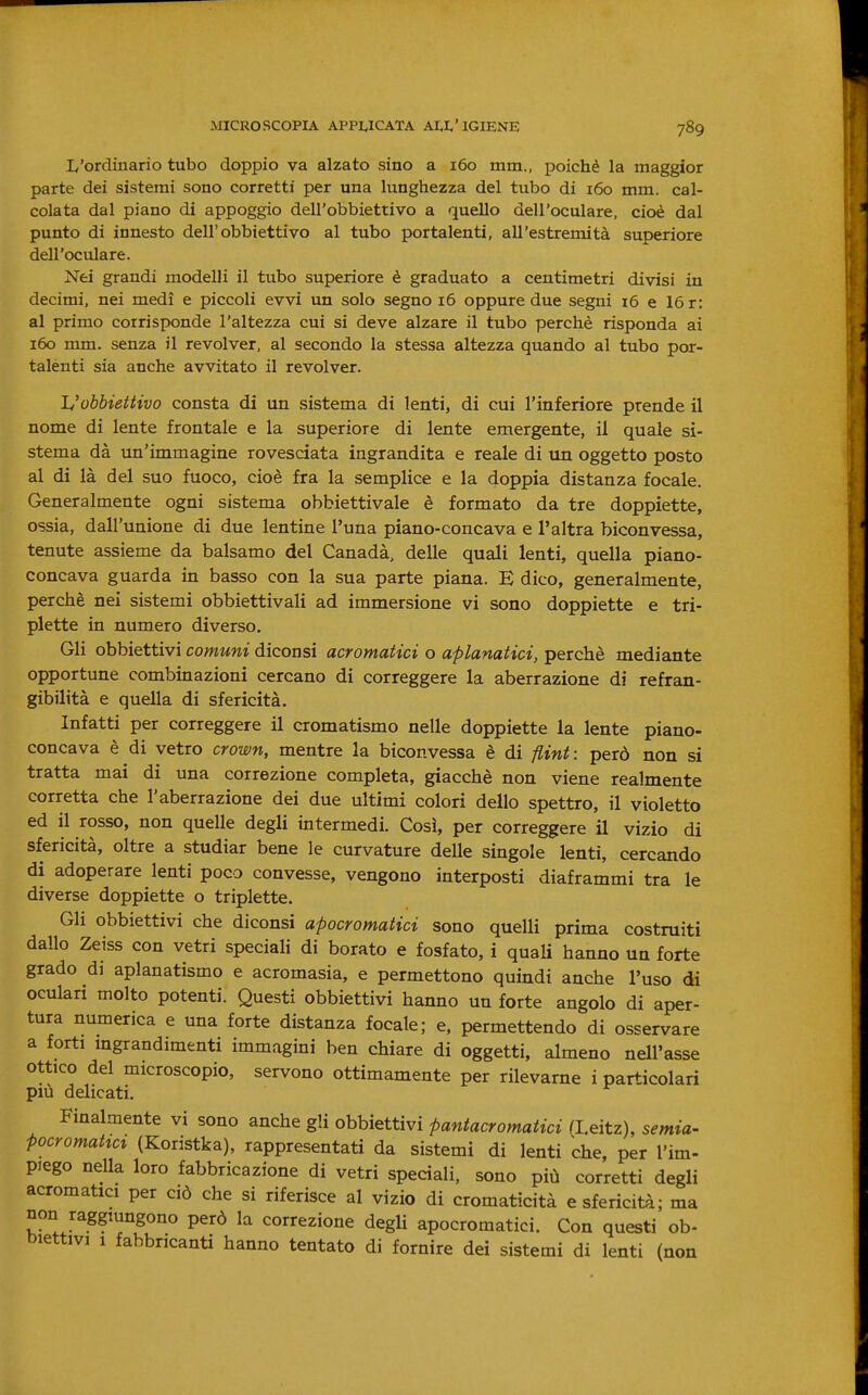 L'ordinario tubo doppio va alzato sino a 160 mm., poiché la maggior parte dei sistemi sono corretti per una lunghezza del tubo di 160 mm. cal- colata dal piano di appoggio dell'obbiettivo a quello dell'oculare, cioè dal punto di innesto dell'obbiettivo al tubo portalenti, all'estremità superiore dell'oculare. Nei grandi modelli il tvibo superiore è graduato a centimetri divisi in decimi, nei medi e piccoli evvi un solo segno 16 oppure due segni 16 e 16 r: al primo corrisponde l'altezza cui si deve alzare il tubo perchè risponda ai 160 mm. senza il revolver, al secondo la stessa altezza quando al tubo por- talenti sia anche avvitato il revolver. Uobbiettivo consta di un sistema di lenti, di cui l'inferiore prende il nome di lente frontale e la superiore di lente emergente, il quale si- stema dà un'immagine rovesciata ingrandita e reale di un oggetto posto al di là del suo fuoco, cioè fra la semplice e la doppia distanza focale. Generalmente ogni sistema obbiettivale è formato da tre doppiette, ossia, dall'unione di due lentine l'una piano-concava e l'altra biconvessa, tenute assieme da balsamo del Canadà, delle quali lenti, quella piano- concava guarda in basso con la sua parte piana. E dico, generalmente, perchè nei sistemi obbiettivali ad immersione vi sono doppiette e tri- plette in numero diverso. Gli obbiettivi comuni diconsi acromatici o aplanatici, perchè mediante opportune combinazioni cercano di correggere la aberrazione di refran- gibilità e quella di sfericità. Infatti per correggere il cromatismo nelle doppiette la lente piano- concava è di vetro crown, mentre la biconvessa è di flint : però non si tratta mai di una correzione completa, giacché non viene realmente corretta che l'aberrazione dei due ultimi colori dello spettro, il violetto ed il rosso, non quelle degli intermedi. Così, per correggere il vizio di sfericità, oltre a studiar bene le curvature delle singole lenti, cercando di adoperare lenti poco convesse, vengono interposti diaframmi tra le diverse doppiette o triplette. Gli obbiettivi che diconsi apocromatici sono quelli prima costruiti dallo Zeiss con vetri speciali di borato e fosfato, i quali hanno un forte grado di aplanatismo e acromasia, e permettono quindi anche l'uso di oculari molto potenti. Questi obbiettivi hanno un forte angolo di aper- tura numerica e una forte distanza focale; e, permettendo di osservare a forti ingrandimenti immagini ben chiare di oggetti, almeno nell'asse ottico del microscopio, servono ottimamente per rilevarne i particolari più delicati. Finalmente vi sono anche gli obbiettivi pantacromatici a.eitz), semia- Pocromatict (Koristka), rappresentati da sistemi di lenti che, per l'im- piego nella loro fabbricazione di vetri speciali, sono più corretti degli acromatici per ciò che si riferisce al vizio di cromaticità e sfericità; ma non raggmngono però la correzione degli apocromatici. Con questi ob- biettivi 1 fabbricanti hanno tentato di fornire dei sistemi di lenti (non