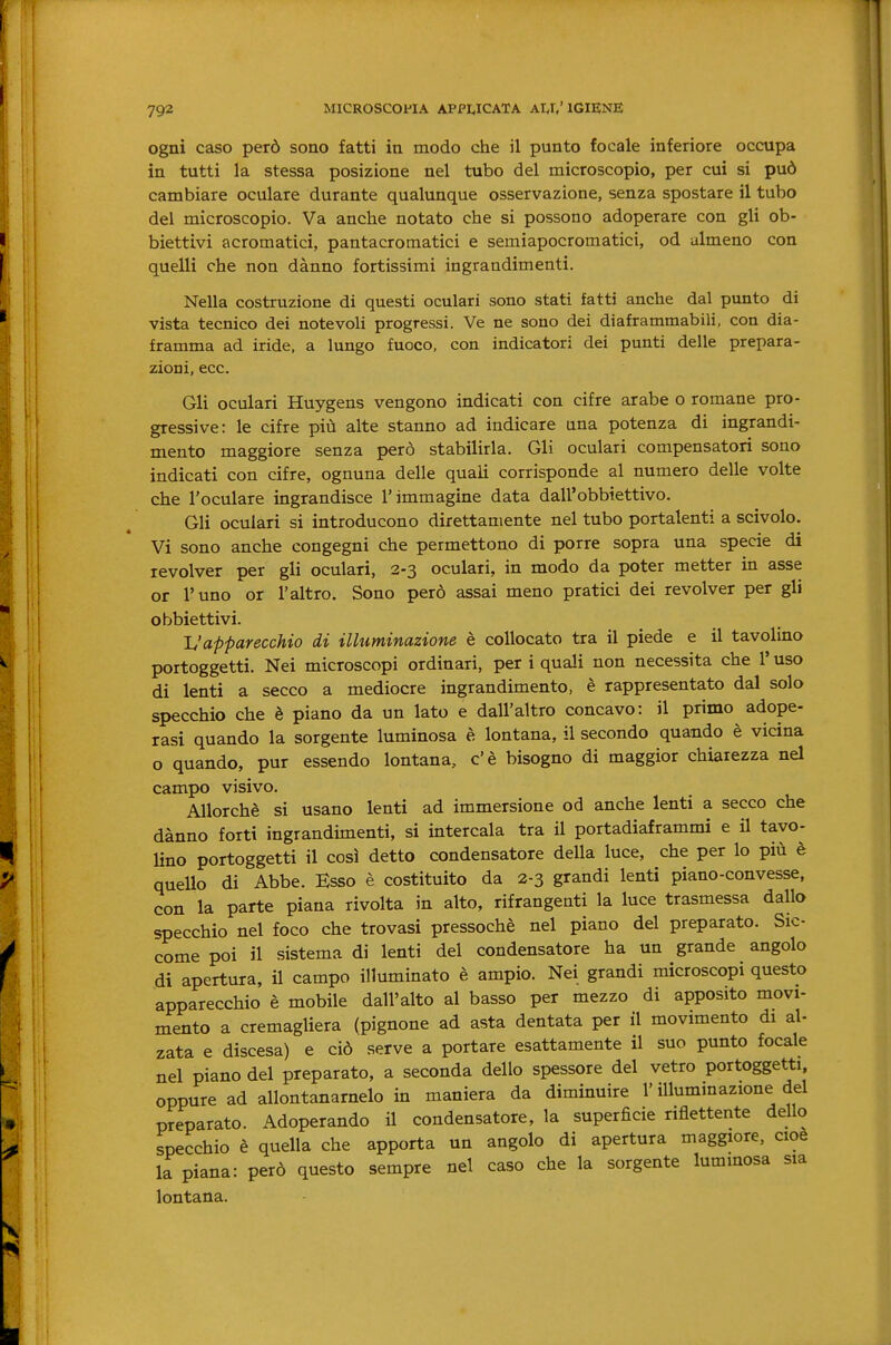 Ogni caso però sono fatti in modo che il punto focale inferiore occupa in tutti la stessa posizione nel tubo del microscopio, per cui si può cambiare oculare durante qualunque osservazione, senza spostare il tubo del microscopio. Va anche notato che si possono adoperare con gli ob- biettivi acromatici, pantacromatici e semiapocromatici, od almeno con quelli che non dànno fortissimi ingrandimenti. Nella costruzione di questi oculari sono stati fatti anche dal punto di vista tecnico dei notevoli progressi. Ve ne sono dei diaframmabili, con dia- framma ad iride, a lungo fuoco, con indicatori dei punti delle prepara- zioni, ecc. Gli oculari Huygens vengono indicati con cifre arabe o romane pro- gressive: le cifre più alte stanno ad indicare una potenza di ingrandi- mento maggiore senza però stabilirla. Gli oculari compensatori sono indicati con cifre, ognuna delle quali corrisponde al numero delle volte che l'oculare ingrandisce l'immagine data dall'obbiettivo. Gli oculari si introducono direttamente nel tubo portalenti a scivolo. Vi sono anche congegni che permettono di porre sopra una specie di revolver per gli oculari, 2-3 oculari, in modo da poter metter in asse or l'uno or l'altro. Sono però assai meno pratici dei revolver per gli obbiettivi. TJ apparecchio di ilhiminazione è collocato tra il piede e il tavolino portoggetti. Nei microscopi ordinari, per i quali non necessita che l'uso di lenti a secco a mediocre ingrandimento, è rappresentato dal solo specchio che è piano da un lato e dall'altro concavo: il primo adope- rasi quando la sorgente luminosa è lontana, il secondo quando è vicina o quando, pur essendo lontana, c'è bisogno di maggior chiarezza nel campo visivo. Allorché si usano lenti ad immersione od anche lenti a secco che dànno forti ingrandimenti, si intercala tra il portadiaframmi e il tavo- Hno portoggetti il così detto condensatore della luce, che per lo più è quello di Abbe. Esso è costituito da 2-3 grandi lenti piano-convesse, con la parte piana rivolta in alto, rifrangenti la luce trasmessa dallo specchio nel foco che trovasi pressoché nel piano del preparato. Sic- come poi il sistema di lenti del condensatore ha un grande angolo di apertura, il campo illuminato è ampio. Nei grandi microscopi questo apparecchio è mobile dall'alto al basso per mezzo di apposito movi- mento a cremagliera (pignone ad asta dentata per il movimento di al- zata e discesa) e ciò serve a portare esattamente il suo punto focale nel piano del preparato, a seconda dello spessore del vetro portoggetti, oppure ad allontanamelo in maniera da diminuire l'illuminazione del preparato. Adoperando il condensatore, la superficie riflettente dello specchio è quella che apporta un angolo di apertura maggiore, cioè la piana: però questo sempre nel caso che la sorgente luminosa sia lontana.