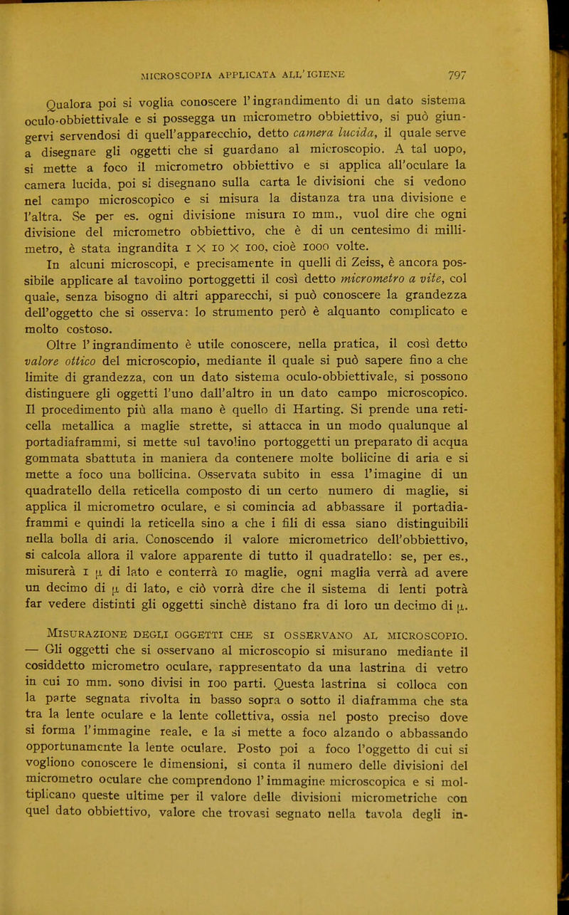 Qualora poi si voglia conoscere l'ingrandimento di un dato sistema oculo-obbietti vale e si possegga un micrometro obbiettivo, si può giun- gervi servendosi di quell'apparecchio, detto camera lucida, il quale serve a disegnare gli oggetti che si guardano al microscopio. A tal uopo, si mette a foco il micrometro obbiettivo e si applica all'oculare la camera lucida, poi si disegnano sulla carta le divisioni che si vedono nel campo microscopico e si misura la distanza tra una divisione e l'altra. Se per es. ogni divisione misura io mm., vuol dire che ogni divisione del micrometro obbiettivo, che è di un centesimo di milli- metro, è stata ingrandita i X io X loo, cioè looo volte. In alcuni microscopi, e precisamente in quelli di Zeiss, è ancora pos- sibile applicare al tavolino portoggetti il così detto micrometro a vite, col quale, senza bisogno di altri apparecchi, si può conoscere la grandezza dell'oggetto che si osserva: lo strumento però è alquanto complicato e molto costoso. Oltre l'ingrandimento è utile conoscere, nella pratica, il così detto valore ottico del microscopio, mediante il quale si può sapere fino a che limite di grandezza, con un dato sistema oculo-obbiettivale, si possono distinguere gli oggetti l'uno dall'altro in un dato campo microscopico. Il procedimento più alla mano è quello di Harting. Si prende una reti- cella metallica a maglie strette, si attacca in un modo qualunque al portadiaframmi, si mette sul tavolino portoggetti un preparato di acqua gommata sbattuta in maniera da contenere molte bollicine di aria e si mette a foco una bollicina. Osservata subito in essa l'imagine di un quadratello della reticella composto di un certo numero di maglie, si applica il micrometro oculare, e si comincia ad abbassare il portadia- frammi e quindi la reticella sino a che i fili di essa siano distinguibili nella bolla di aria. Conoscendo il valore micrometrico dell'obbiettivo, si calcola allora il valore apparente di tutto il quadratello: se, per es., misurerà i p, di lato e conterrà io maglie, ogni maglia verrà ad avere un decimo di [x di lato, e ciò vorrà dire che il sistema di lenti potrà far vedere distinti gli oggetti sinché distano fra di loro un decimo di [x. Misurazione degli oggetti che si osservano al microscopio. — Gli oggetti che si osservano al microscopio si misurano mediante il cosiddetto micrometro oculare, rappresentato da una lastrina di vetro in cui 10 mm. sono divisi in loo parti. Questa lastrina si colloca con la parte segnata rivolta in basso sopra o sotto il diaframma che sta tra la lente oculare e la lente collettiva, ossia nel posto preciso dove si forma l'immagine reale, e la si mette a foco alzando o abbassando opportunamente la lente oculare. Posto poi a foco l'oggetto di cui si vogliono conoscere le dimensioni, si conta il numero delle divisioni del micrometro oculare che comprendono l'immagine microscopica e si mol- tiplicano queste ultime per il valore delle divisioni micrometriche con quel dato obbiettivo, valore che trovasi segnato nella tavola degli in-