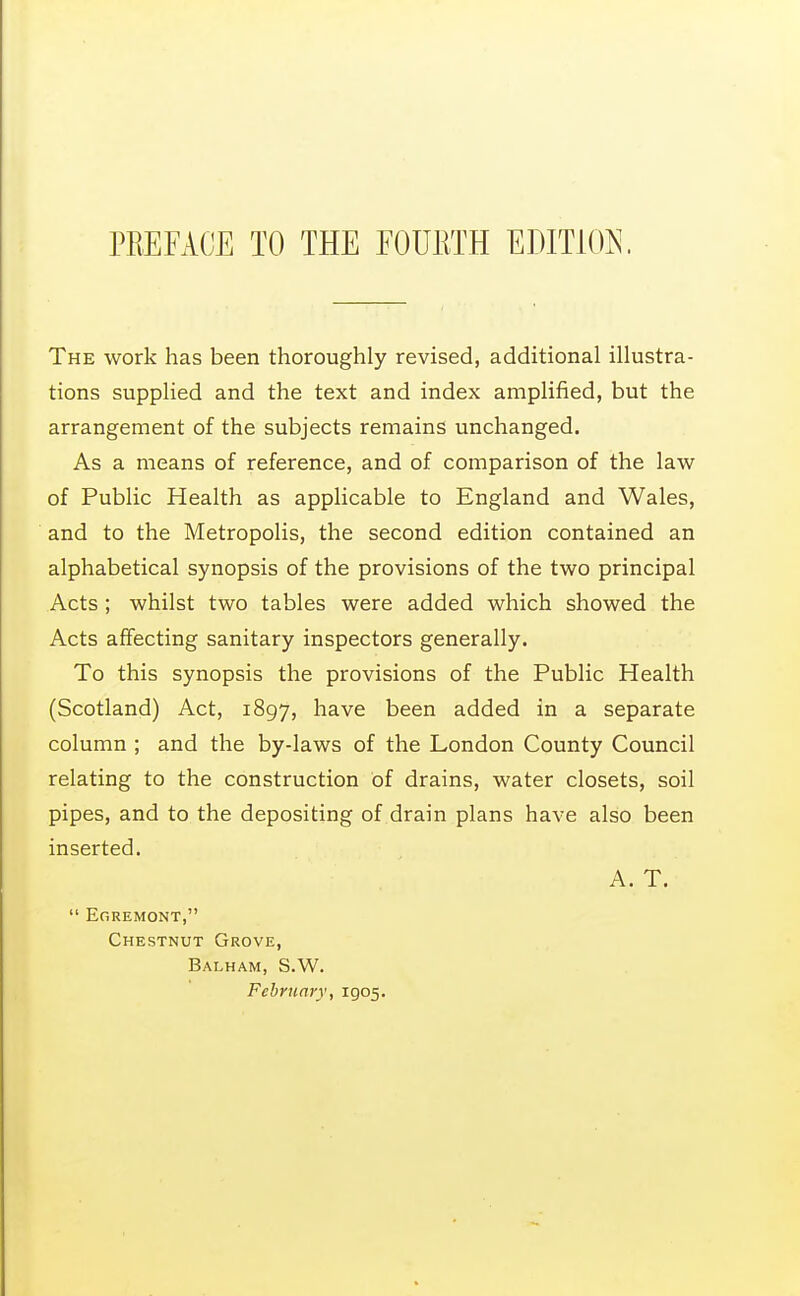 The work has been thoroughly revised, additional illustra- tions supplied and the text and index amplified, but the arrangement of the subjects remains unchanged. As a means of reference, and of comparison of the law of Public Health as applicable to England and Wales, and to the Metropolis, the second edition contained an alphabetical synopsis of the provisions of the two principal Acts ; whilst two tables were added which showed the Acts affecting sanitary inspectors generally. To this synopsis the provisions of the Public Health (Scotland) Act, 1897, have been added in a separate column ; and the by-laws of the London County Council relating to the construction of drains, water closets, soil pipes, and to the depositing of drain plans have also been inserted. A. T.  Egremont, Chestnut Grove, Balham, S.W. February, 1905.