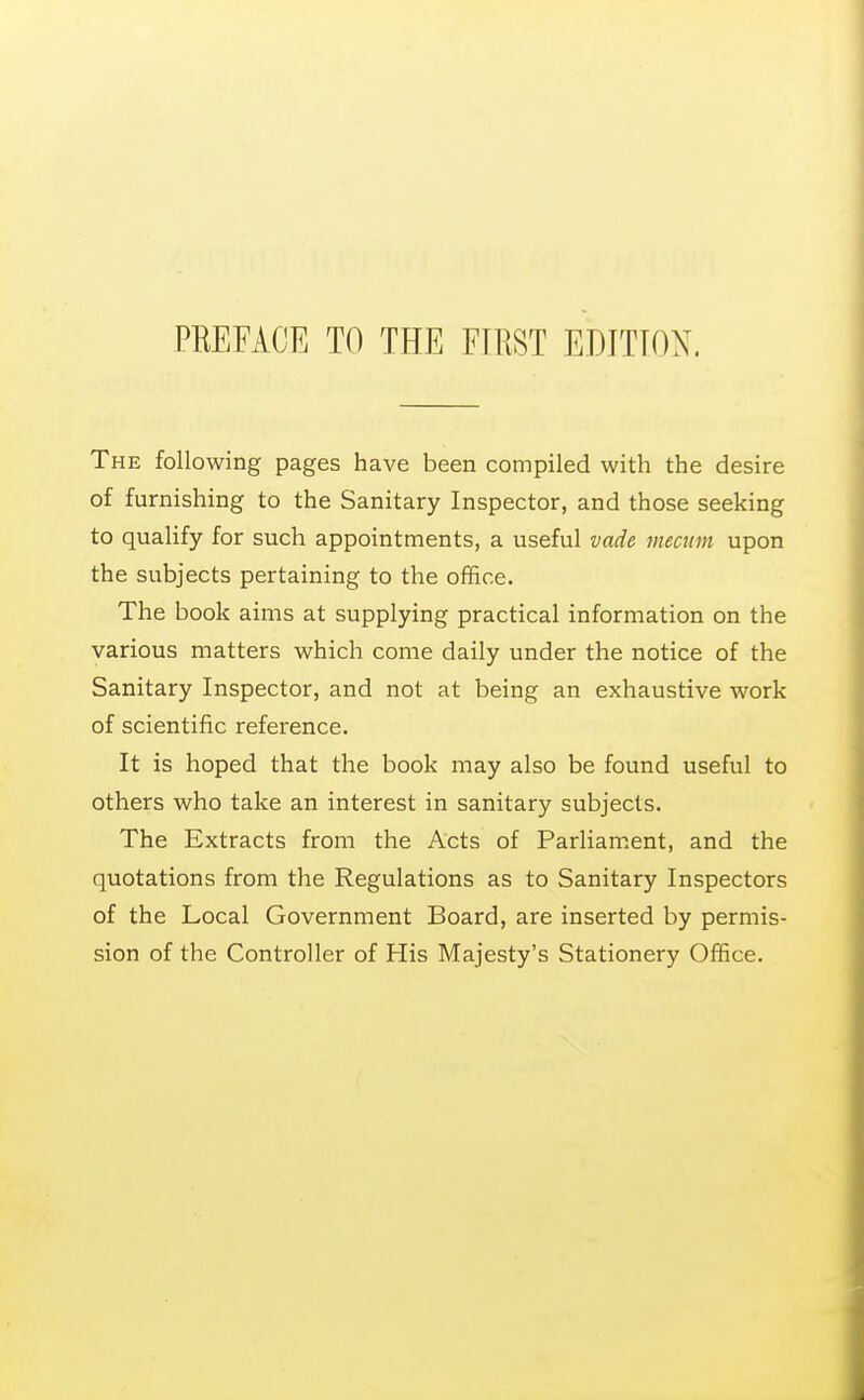 The following pages have been compiled with the desire of furnishing to the Sanitary Inspector, and those seeking to qualify for such appointments, a useful vade niecum upon the subjects pertaining to the office. The book aims at supplying practical information on the various matters which come daily under the notice of the Sanitary Inspector, and not at being an exhaustive work of scientific reference. It is hoped that the book may also be found useful to others who take an interest in sanitary subjects. The Extracts from the Acts of Parliam.ent, and the quotations from the Regulations as to Sanitary Inspectors of the Local Government Board, are inserted by permis- sion of the Controller of His Majesty's Stationery Office.