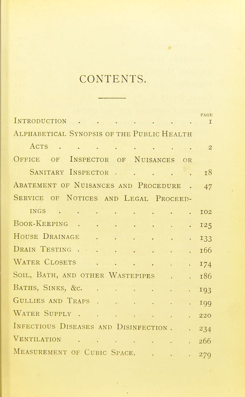 CONTENTS, PAGE Introduction i Alphabetical Synopsis of the Public Health Acts 2 Office of Inspector of Nuisances or Sanitary Inspector , . . . . 18 Abatement of Nuisances and Procedure . 47 Service of Notices and Legal Proceed- ings 102 Book-Keeping 125 House Drainage 133 Drain Testing 166 Water Closets 174 Soil, Bath, and other Wastepipes . . 186 Baths, Sinks, &c ig3 Gullies and Traps igg Water Supply 220 Infectious Diseases and Disinfection . . 234 Ventilation 266 Measurement of Cubic Space. , . . 279