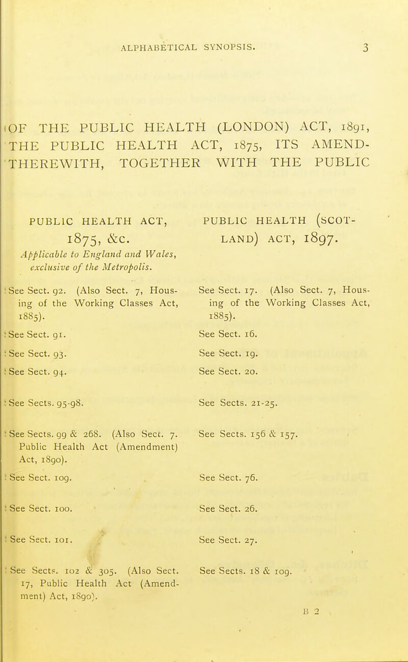 OF THE PUBLIC HEALTH (LONDON) ACT, 1891, THE PUBLIC HEALTH ACT, 1875, ITS AMEND- THEREWITH, TOGETHER WITH THE PUBLIC PUBLIC HEALTH ACT, 1875, &C. Applicable to England and Wales, exclusive of the Metropolis. :SeeSect. 92. (Also Sect. 7, Hous- ing of the Working Classes Act, 1885). : See Sect. gi. : See Sect. 93. : See Sect. 94. : See Sects. 95-98. ; See Sects, gg & 268. (Also Sect. 7. Public Health Act (Amendment) Act, i8go). ; See Sect. log. : See Sect. 100. I See Sect. loi. ■ See Sects. 102 & 305. (Also Sect. 17, Public Health Act (Amend- ment) Act, 1890). PUBLIC HEALTH (SCOT- LAND) ACT, 1897. See Sect. 17. (Also Sect. 7, Hous- ing of the Working Classes Act, 1885). See Sect. 16. See Sect. 19. See Sect. 20. See Sects. 21-25. See Sects. 156 & 157. See Sect. 76. See Sect. 26. See Sect. 27. See Sects. 18 & log. B 2