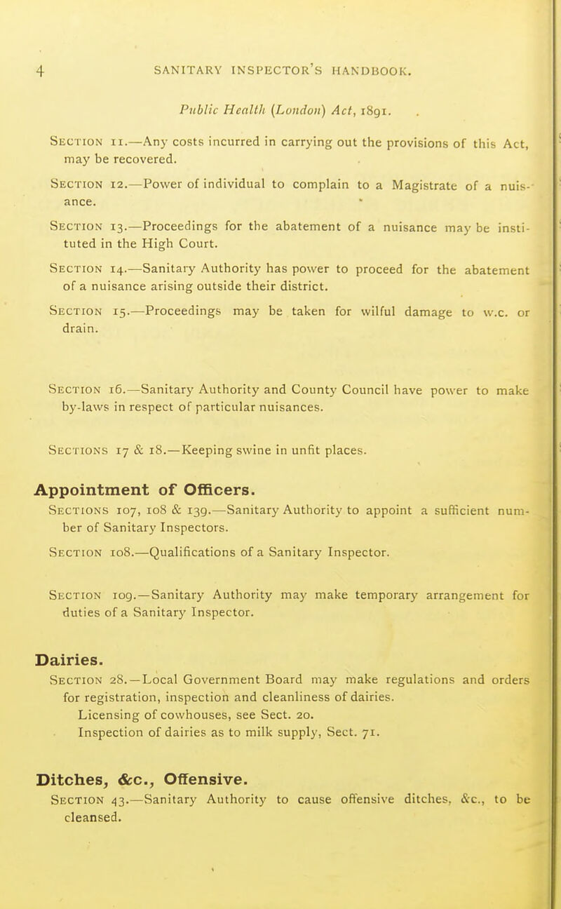 Public Health {London) Act, 1891. Section ii.—Any costs incurred in carrying out the provisions of tiiis Act, may be recovered. Section 12.—Power of individual to complain to a Magistrate of a nuis- ance. Section 13.—Proceedings for the abatement of a nuisance may be insti- tuted in the High Court. Section 14.—Sanitary Authority has power to proceed for the abatement of a nuisance arising outside their district. Section 15.—Proceedings may be taken for wilful damage to w.c. or drain. Section 16.—Sanitary Authority and County Council have power to make by-laws in respect of particular nuisances. Sections 17 & 18.—Keeping swine in unfit places. Appointment of Officers. Sections 107, 108 & 139.—Sanitary Authority to appoint a sufficient num- ber of Sanitary Inspectors. Section 108.—Qualifications of a Sanitary Inspector. Section 109. — Sanitary Authority may make temporary arrangement for duties of a Sanitarj' Inspector. Dairies. Section 28. —Local Government Board may make regulations and orders for registration, inspection and cleanliness of dairies. Licensing of cowhouses, see Sect. 20. Inspection of dairies as to milk supply, Sect. 71. Ditches, &c.. Offensive. Section 43.—Sanitary Authority to cause offensive ditches, &c., to be cleansed.
