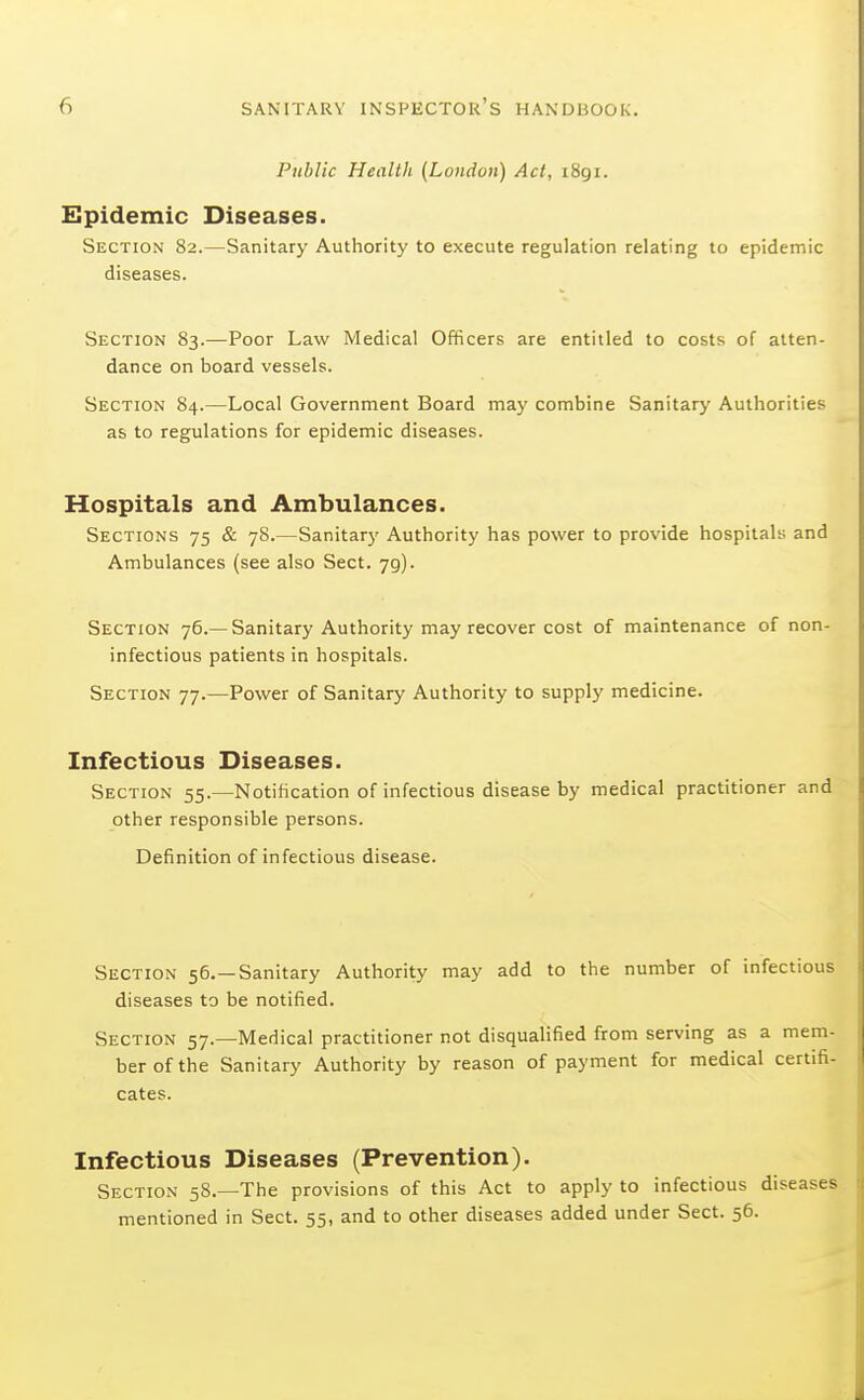 Public Health {London) Act, i8gi. Epidemic Diseases. Section 82.—Sanitary Authority to execute regulation relating to epidemic diseases. Section 83.—Poor Law Medical Officers are entitled to costs of atten- dance on board vessels. Section 84.—Local Government Board may combine Sanitary Authorities as to regulations for epidemic diseases. Hospitals and Ambulances. Sections 75 & 78.—Sanitary Authority has power to provide hospitals and Ambulances (see also Sect. 79). Section 76.—Sanitary Authority may recover cost of maintenance of non- infectious patients in hospitals. Section 77.—Power of Sanitary Authority to supply medicine. Infectious Diseases. Section 55.—Notification of infectious disease by medical practitioner and other responsible persons. Definition of infectious disease. Section 56.—Sanitary Authority may add to the number of infectious diseases to be notified. Section 57.—Medical practitioner not disqualified from serving as a mem- ber of the Sanitary Authority by reason of payment for medical certifi- cates. Infectious Diseases (Prevention). Section 58.—The provisions of this Act to apply to infectious diseases mentioned in Sect. 55, and to other diseases added under Sect. 56.