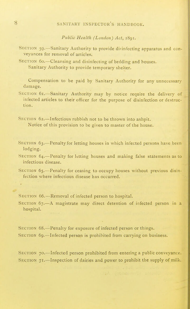 Public Health (Luiidon) Act, 1891. Section 59.—Sanitary Authority to provide disinfecting apparatus and con- veyances for removal of articles. Section 60.—Cleansing and disinfecting of bedding and bouses. Sanitary Authority to provide temporary shelter. Compensation to be paid by Sanitary Authority for any unnecessary damage. Section 61.—Sanitary Authority may by notice require the delivery of infected articles to their officer for the purpose of disinfection or destruc- tion. Section 62.—Infectious rubbish not to be thrown into ashpit. Notice of this provision to be given to master of the house. Section 63.—Penalty for letting houses in which infected persons have been lodging. Section 64.—Penalty for letting houses and making false statements as to infectious disease. Section 65.—Penalty for ceasing to occupy houses without previous disin- fection where infectious disease has occurred. Section 66.—Removal of infected person to hospital. Section 67.—A magistrate may direct detention of infected person in a hospital. Section 68.—Penalty for exposure of infected person or things. Section 69.—Infected person is prohibited from carrying on business. Section 70.—Infected person prohibited from entering a public conveyance. Section 71.—Inspection of dairies and power to prohibit the supply of milk.