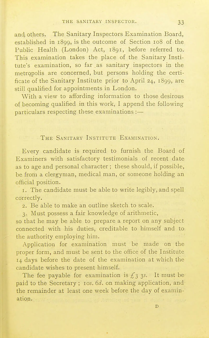 and, others. The Sanitary Inspectors Examination Board, established in 1899, is the outcome of Section 108 of the PubUc Health (London) Act, i8gi, before referred to. This examination takes the place of the Sanitary Insti- tute's examination, so far .as sanitary inspectors in the metropolis are concerned, but persons holding the certi- ficate of the Sanitary Institute prior to April 24, 1899, are still qualified for appointments in London. With a view to affording information to those desirous of becoming qualified in this work, I append the following particulars respecting these examinations :— The Sanitary Institute Examination. Every candidate is required to furnish the Board of Examiners with satisfactory testimonials of recent date as to age and personal character ; these should, if possible, be from a clergyman, medical man, or someone holding an official position. 1. The candidate must be able to write legibly, and spell correctly. 2. Be able to make an outline sketch to scale. 3. Must possess a fair knowledge of arithmetic, so that he may be able to prepare a report on any subject connected with his duties, creditable to himself and to the authority employing him. Application for examination must be made on the proper form, and must be sent to the office of the Institute 14 days before the date of the examination at which the candidate wishes to present himself. The fee payable for examination is £->^ 3s. It must be paid to the Secretary ; los. 6i. on making application, and the remainder at least one week before the day of examin- ation. D