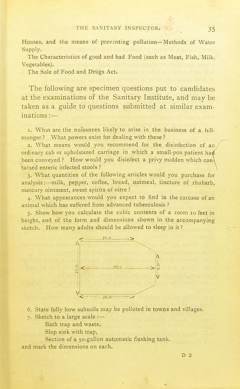 Houses, and the means of previnting pollution—Methods of Water Supply. The Characteristics of good and bad Food (such as Meat, Fish, Milk, Vegetables). The Sale of Food and Drugs Act, The following are specimen questions put to candidates at the examinations of the Sanitary Institute, and may be taken as a guide to questions submitted at similar exam- inations :— 1. What are the nuisances likely to arise in the business of a fell- monger ? What powers exist for dealing with these ? 2. What means would you recommend for the disinfection of an/ ordinary cab or upholstered carriage in which a small-pox patient hai/ been conveyed ? How would you disinfect a privy midden which con\ tained enteric infected stools ? \ 3. What quantities of the following articles would you purchase for analysis:—milk, pepper, coffee, bread, oatmeal, tincture of rhubarb, mercury ointment, sweet spirits of nitre ? 4. What appearances would you expect to find in the carcase of an animal which has suffered from advanced tuberculosis ? 5. Show how you calculate the cubic contents of a room 10 feet in height, and of the form and dimensions shown in the accompanying sketch. How many adults should be allowed to sleep in it ? ..m.o.. V 6. State fully how subsoils may be polluted in towns and villages. 7. Sketch to a large scale :— Bath trap and waste. Slop sink with trap, Section of a 50-gallon automatic flushing tank, and mark the dimensions on each. D 2