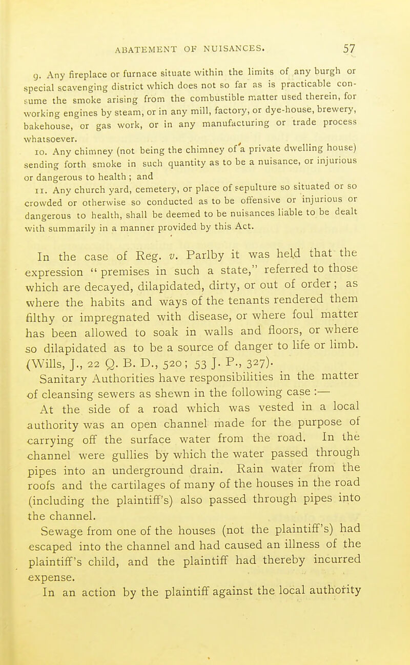 g. Any fireplace or furnace situate within the limits of any burgh or special scavenging district which does not so far as is practicable con- sume the smoke arising from the combustible matter used therein, for working engines by steam, or in any mill, factory, or dye-house, brewery, bakehouse, or gas work, or in any manufacturing or trade process whatsoever. 10. Any chimney (not being the chimney of a private dwelling house) sending forth smoke in such quantity as to be a nuisance, or injurious or dangerous to health ; and 11. Any church yard, cemetery, or place of sepulture so situated or so crowded or otherwise so conducted as to be offensive or injurious or dangerous to health, shall be deemed to be nuisances liable to be dealt with summarily in a manner provided by this Act. In the case of Reg. v. Parlby it was held that the expression  premises in such a state, referred to those which are decayed, dilapidated, dirty, or out of order; as where the habits and ways of the tenants rendered them filthy or impregnated with disease, or where foul matter has been allowed to soak in walls and floors, or where so dilapidated as to be a source of danger to Hfe or limb. (Wills, J., 22 Q. B. D., 520; 53 J. P., 327)- Sanitary Authorities have responsibiUties in the matter of cleansing sewers as shewn in the following case :— At the side of a road which was vested in a local authority was an open channel made for the purpose of carrying off the surface water from the road. In the channel were gullies by which the water passed through pipes into an underground drain. Rain water from the roofs and the cartilages of many of the houses in the road (including the plaintiff's) also passed through pipes into the channel. Sewage from one of the houses (not the plaintiff's) had escaped into the channel and had caused an illness of the plaintiff's child, and the plaintiff had thereby incurred expense. In an action by the plaintiff against the local authority