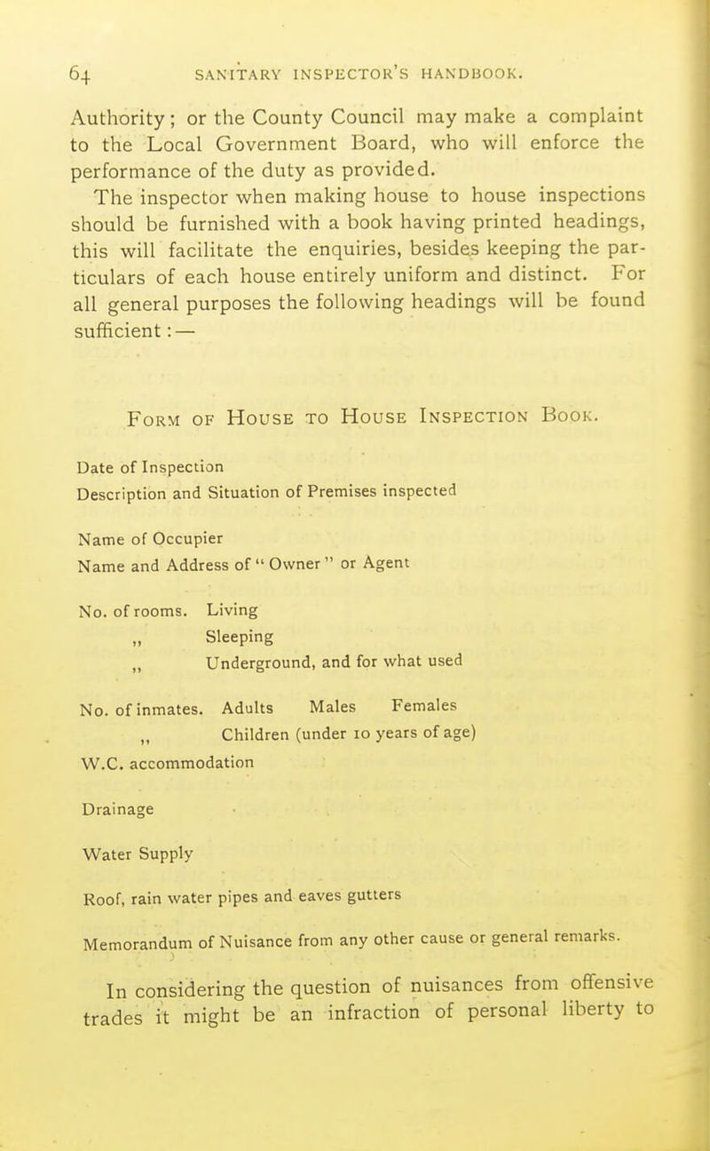 Authority; or the County Council may make a complaint to the Local Government Board, who will enforce the performance of the duty as provided. The inspector when making house to house inspections should be furnished with a book having printed headings, this will facilitate the enquiries, besides keeping the par- ticulars of each house entirely uniform and distinct. For all general purposes the following headings will be found sufficient: — Form of House to House Inspection Book. Date of Inspection Description and Situation of Premises inspected Name of Occupier Name and Address of Owner or Agent No. of rooms. Living „ Sleeping „ Underground, and for what used No. of inmates. Adults Males Females „ Children (under lo years of age) W.C. accommodation Drainage Water Supply Roof, rain water pipes and eaves gutters Memorandum of Nuisance from any other cause or general remarks. In considering the question of nuisances from oflfensive trades it might be an infraction of personal liberty to