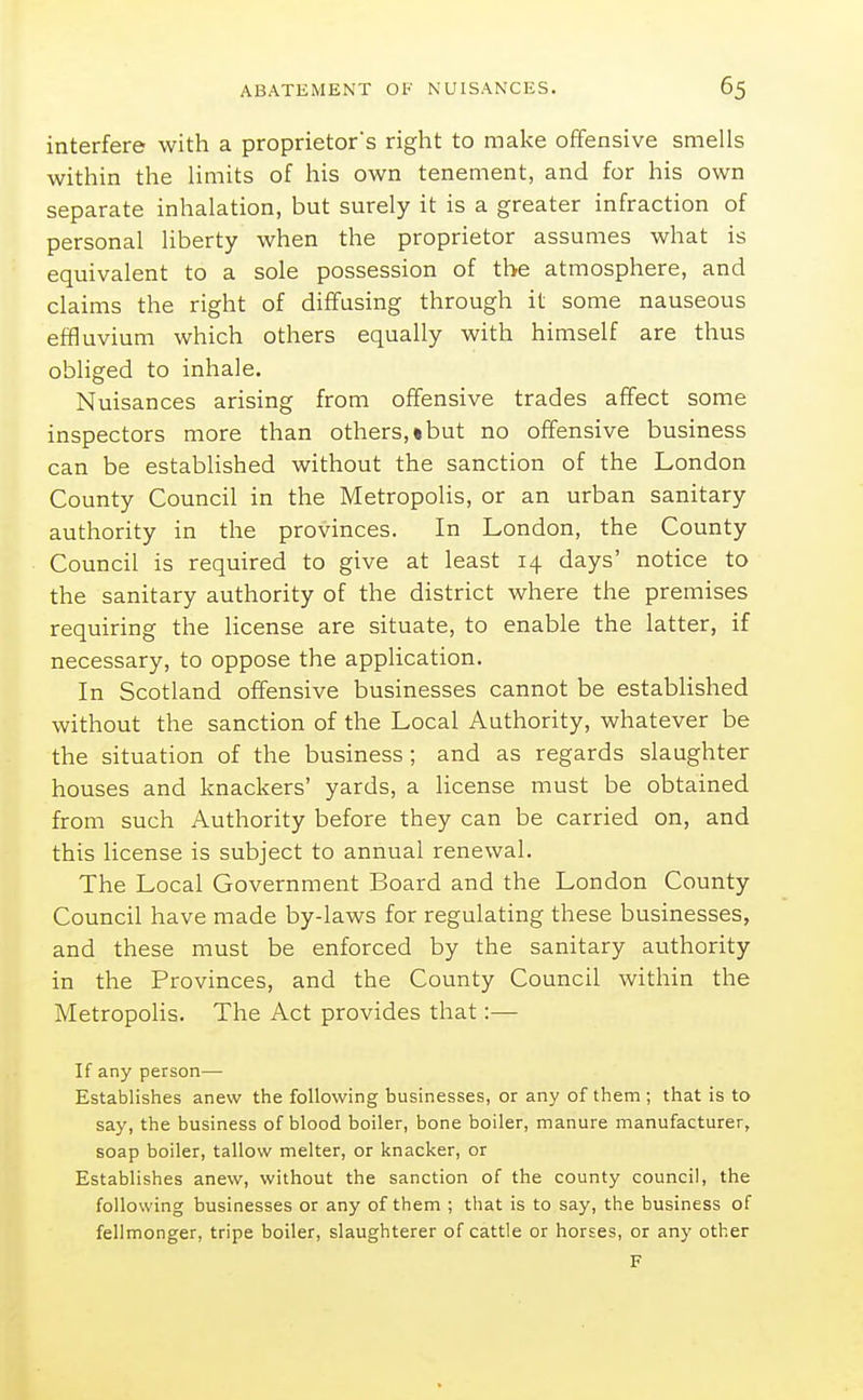 interfere with a proprietor's right to make offensive smells within the limits of his own tenement, and for his own separate inhalation, but surely it is a greater infraction of personal liberty when the proprietor assumes what is equivalent to a sole possession of the atmosphere, and claims the right of diffusing through it some nauseous effluvium which others equally with himself are thus obliged to inhale. Nuisances arising from offensive trades affect some inspectors more than others,•but no offensive business can be established without the sanction of the London County Council in the Metropolis, or an urban sanitary authority in the provinces. In London, the County Council is required to give at least 14 days' notice to the sanitary authority of the district where the premises requiring the license are situate, to enable the latter, if necessary, to oppose the application. In Scotland offensive businesses cannot be established without the sanction of the Local Authority, whatever be the situation of the business; and as regards slaughter houses and knackers' yards, a Hcense must be obtained from such Authority before they can be carried on, and this license is subject to annual renewal. The Local Government Board and the London County Council have made by-laws for regulating these businesses, and these must be enforced by the sanitary authority in the Provinces, and the County Council within the Metropolis. The Act provides that:— If any person— Establishes anew the following businesses, or any of them ; that is to say, the business of blood boiler, bone boiler, manure manufacturer, soap boiler, tallow melter, or knacker, or Establishes anew, without the sanction of the county council, the following businesses or any of them ; that is to say, the business of fellmonger, tripe boiler, slaughterer of cattle or horses, or any other F