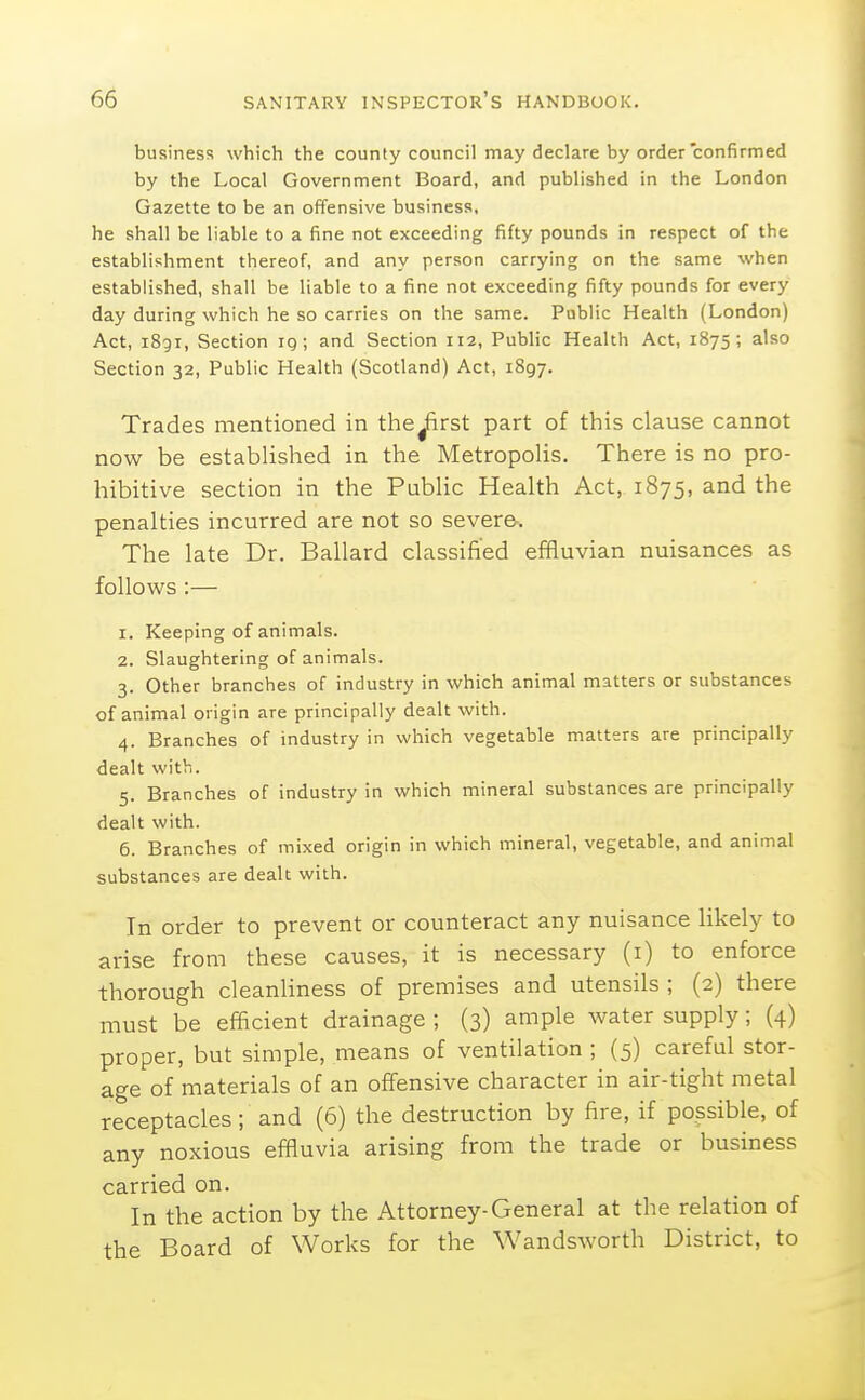 business which the county council may declare by order confirmed by the Local Government Board, and published in the London Gazette to be an offensive business, he shall be liable to a fine not exceeding fifty pounds in respect of the establishment thereof, and any person carrying on the same when established, shall be liable to a fine not exceeding fifty pounds for every day during which he so carries on the same. Public Health (London) Act, i8gi, Section iq ; and Section H2, Public Health Act, 1875; also Section 32, Public Health (Scotland) Act, 1897. Trades mentioned in the^rst part of this clause cannot now be established in the Metropolis. There is no pro- hibitive section in the Public Health Act, 1875, and the penalties incurred are not so severe-. The late Dr. Ballard classified effluvian nuisances as follows :— 1. Keeping of animals. 2. Slaughtering of animals. 3. Other branches of industry in which animal matters or substances of animal origin are principally dealt with. 4. Branches of industry in which vegetable matters are principally dealt with. 5. Branches of industry in which mineral substances are principally dealt with. 6. Branches of mixed origin in which mineral, vegetable, and animal substances are dealt with. In order to prevent or counteract any nuisance likely to arise from these causes, it is necessary (i) to enforce thorough cleanliness of premises and utensils ; (2) there must be efficient drainage ; (3) ample water supply; (4) proper, but simple, means of ventilation ; (5) careful stor- age of materials of an offensive character in air-tight metal receptacles; and (6) the destruction by fire, if possible, of any noxious effluvia arising from the trade or business carried on. In the action by the Attorney-General at the relation of the Board of Works for the Wandsworth District, to