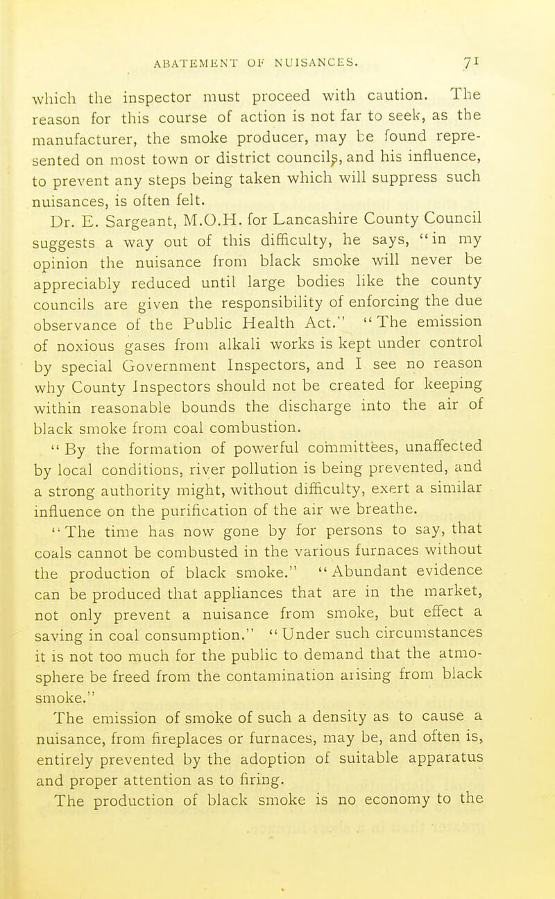 which the inspector must proceed with caution. The reason for this course of action is not far to seek, as the manufacturer, the smoke producer, may be found repre- sented on most town or district council^, and his influence, to prevent any steps being taken which will suppress such nuisances, is often felt. Dr. E. Sargeant, M.O.H. for Lancashire County Council suggests a way out of this difficulty, he says, in my opinion the nuisance from black smoke will never be appreciably reduced until large bodies hke the county councils are given the responsibility of enforcing the due observance of the Public Health Act. The emission of noxious gases from alkali works is kept under control by special Government Inspectors, and I see no reason why County Inspectors should not be created for keeping within reasonable bounds the discharge into the air of black smoke from coal combustion.  By the formation of powerful committees, unaffected by local conditions, river pollution is being prevented, and a strong authority might, without difficulty, exert a similar influence on the purification of the air we breathe. '•The time has now gone by for persons to say, that coals cannot be combusted in the various furnaces without the production of black smoke.  Abundant evidence can be produced that appliances that are in the market, not only prevent a nuisance from smoke, but effect a saving in coal consumption.  Under such circumstances it is not too much for the public to demand that the atmo- sphere be freed from the contamination arising from black smoke. The emission of smoke of such a density as to cause a nuisance, from fireplaces or furnaces, may be, and often is, entirely prevented by the adoption of suitable apparatus and proper attention as to firing. The production of black smoke is no economy to the