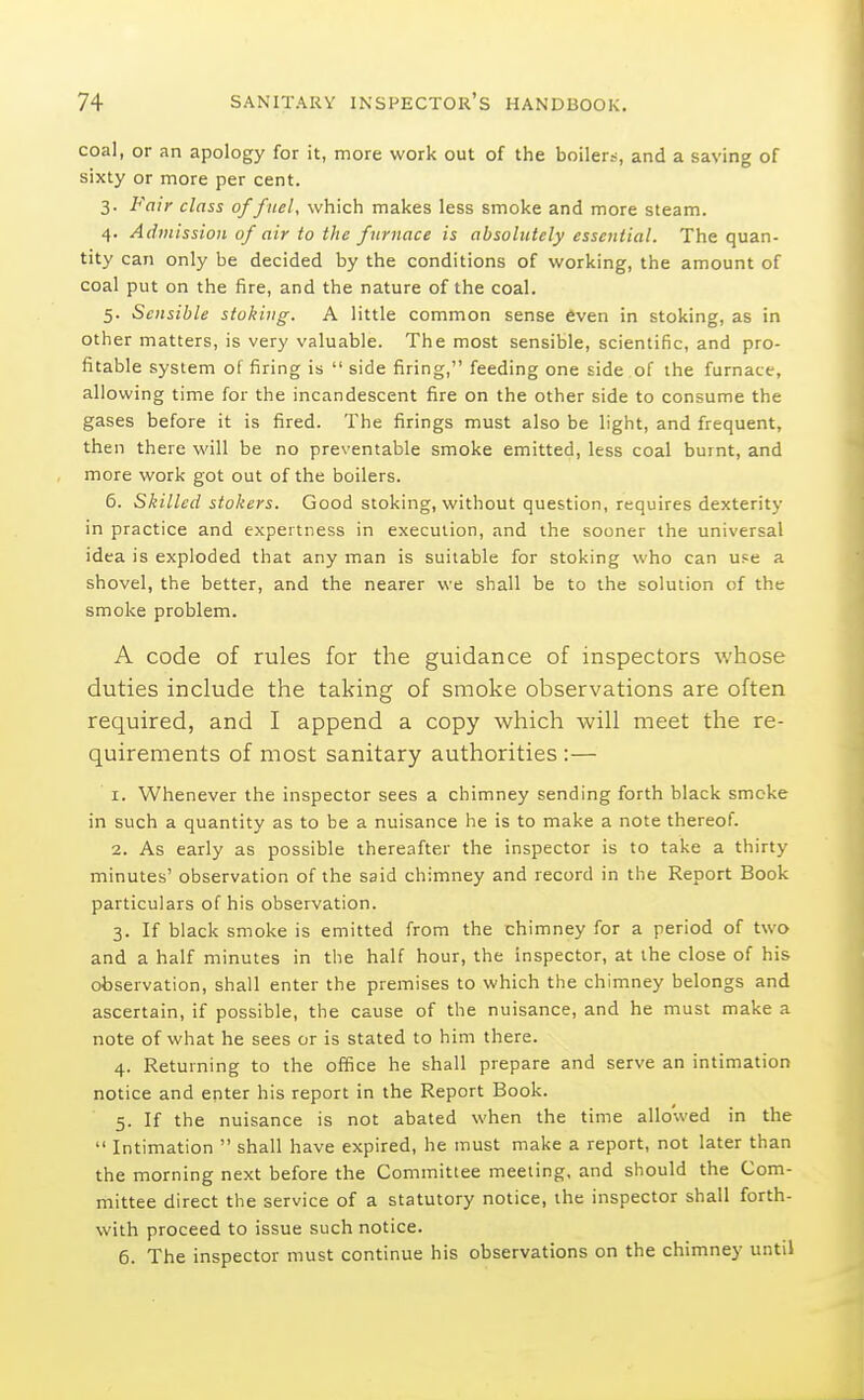 coal, or an apology for it, more work out of the boiler?, and a saving of sixty or more per cent. 3. Fair class of fuel, which makes less smoke and more steam. 4. Admission of air to the furnace is absolutely essential. The quan- tity can only be decided by the conditions of working, the amount of coal put on the fire, and the nature of the coal. 5. Sensible stoking. A little common sense fiven in stoking, as in other matters, is very valuable. The most sensible, scientific, and pro- fitable system of firing is  side firing, feeding one side of the furnace, allowing time for the incandescent fire on the other side to consume the gases before it is fired. The firings must also be light, and frequent, then there will be no preventable smoke emitted, less coal burnt, and more work got out of the boilers. 6. Skilled stokers. Good stoking, without question, requires dexterity in practice and expertness in execution, and the sooner the universal idea is exploded that any man is suitable for stoking who can use a shovel, the better, and the nearer we shall be to the solution of the smoke problem. A code of rules for the guidance of inspectors whose duties include the taking of smoke observations are often required, and I append a copy which will meet the re- quirements of most sanitary authorities :— 1. Whenever the inspector sees a chimney sending forth black smcke in such a quantity as to be a nuisance he is to make a note thereof. 2. As early as possible thereafter the inspector is to take a thirty minutes' observation of the said chimney and record in the Report Book particulars of his observation. 3. If black smoke is emitted from the chimney for a period of two and a half minutes in the half hour, the inspector, at the close of his observation, shall enter the premises to which the chimney belongs and ascertain, if possible, the cause of the nuisance, and he must make a note of what he sees or is stated to him there. 4. Returning to the office he shall prepare and serve an intimation notice and enter his report in the Report Book. 5. If the nuisance is not abated when the time allowed in the  Intimation  shall have expired, he must make a report, not later than the morning next before the Committee meeting, and should the Com- mittee direct the service of a statutory notice, the inspector shall forth- with proceed to issue such notice. 6. The inspector must continue his observations on the chimney until