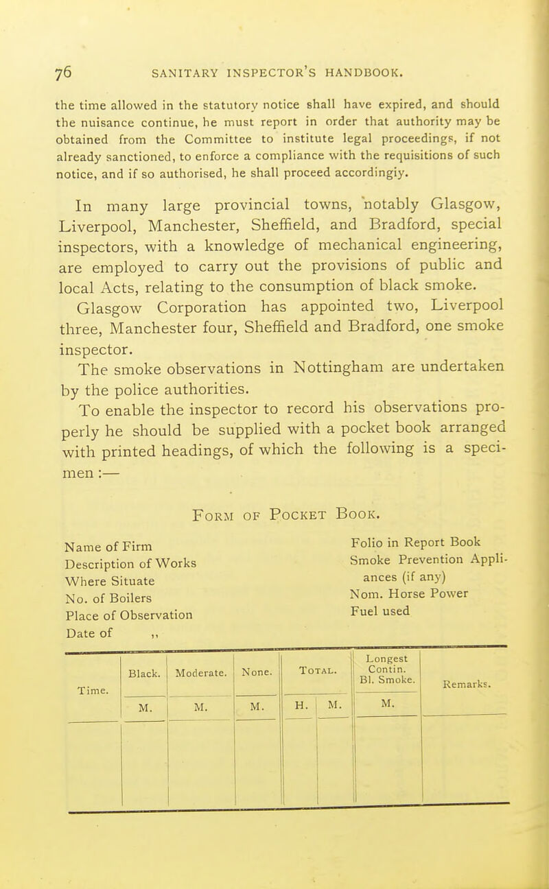 the time allowed in the statutory notice shall have expired, and should the nuisance continue, he must report in order that authority may be obtained from the Committee to institute legal proceedings, if not already sanctioned, to enforce a compliance with the requisitions of such notice, and if so authorised, he shall proceed accordingly. In many large provincial towns, notably Glasgow, Liverpool, Manchester, Sheffield, and Bradford, special inspectors, with a knowledge of mechanical engineering, are employed to carry out the provisions of public and local Acts, relating to the consumption of black smoke. Glasgow Corporation has appointed two, Liverpool three, Manchester four, Sheffield and Bradford, one smoke inspector. The smoke observations in Nottingham are undertaken by the police authorities. To enable the inspector to record his observations pro- perly he should be supplied with a pocket book arranged with printed headings, of which the following is a speci- men :— Form of Pocket Book. Name of Firm Description of Works Where Situate No. of Boilers Place of Observation Date of Folio in Report Book Smoke Prevention Appli ances (if any) Nom. Horse Power Fuel used Time. Black. Moderate. { None. Total. Longest Contin. Bl. Smoke. Remarks. M. M. M. H. M. M.
