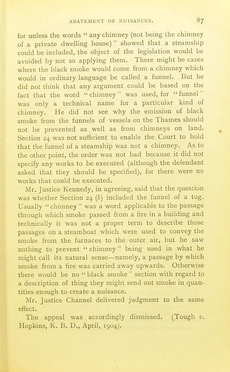 for unless the words  any chimney (not being the chimney of a private dweUing house)  showed that a steamship could be included, the object of the legislation would be avoided by not so applying them. There might be cases where the black smoke would come from a chimney which would in ordinary language be called a funnel. But he did not think that any argument could be based on the fact that the word chimney was used, for funnel was only a technical name for a particular kind of chimney. He did not see why the emission of black smoke from the funnels of vessels on the Thames should not be prevented as well as from chimneys on land. Section 24 was not sufficient to enable the Court to hold that the funnel of a steamship was not a chimney. As to the other point, the order was not bad because it did not specify any works to be executed (although the defendant asked that they should be specified), for there were no works that could be executed. Mr. Justice Kennedy, in agreeing, said that the question was whether Section 24 (b) included the funnel of a tug. Usually chimney was a word applicable to the passage through which smoke passed from a fire in a building and technically it was not a proper term to describe those passages on a steamboat whicli were used to convey the smoke from the furnaces to the outer air, but he saw nothing to prevent  chimney being used in what he might call its natural sense—namely, a passage by which smoke from a fire was carried away upwards. Otherwise there would be no black smoke section with regard to a description of thing they might send out smoke in quan- tities enough to create a nuisance. Mr. Justice Channel delivered judgment to the same effect. The appeal was accordingly dismissed. (Tough v, Hopkins, K. B. D., April, 1904).
