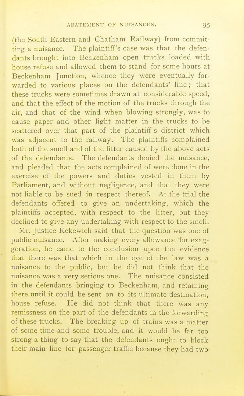 (the South Eastern and Chatham Railway) from commit- ting a nuisance. The plaintiff's case was that the defen- dants brought into Beckenham open trucks loaded with house refuse and allowed them to stand for some hours at Beckenham Junction, whence they were eventually for- warded to various places on the defendants' line; that these trucks were sometimes drawn at considerable speed, and that the effect of the motion of the trucks through the air, and that of the wind when blowing strongly, was to cause paper and other light matter in the trucks to be scattered over that part of the plaintiff's district which was adjacent to the railway. The plaintiffs complained both of the smell and of the litter caused by the above acts of the defendants. The defendants denied the nuisance, and pleaded that the acts complained of were done in the exercise of the powers and duties vested in them by Parliament, and without negligence, and that they were not liable to be sued in respect thereof. At the trial the defendants offered to give an undertaking, which the plaintiffs accepted, with respect to the litter, but they declined to give any undertaking with respect to the smell. Mr. Justice Kekewich said that the question was one of public nuisance. After making every allowance for exag- geration, he came to the conclusion upon the evidence that there was that which in the eye of the law was a nuisance to the public, but he did not think that the nuisance was a very serious one. The nuisance consisted in the defendants bringing to Beckenham, and retaining there until it could be sent on to its ultimate destination, house refuse. He did not think that there was any remissness on the part of the defendants in the forwarding of these trucks. The breaking up of trains was a matter of some time and some trouble, and it would be far too strong a thing to say that the defendants ought to block their main line for passenger traffic because they had two