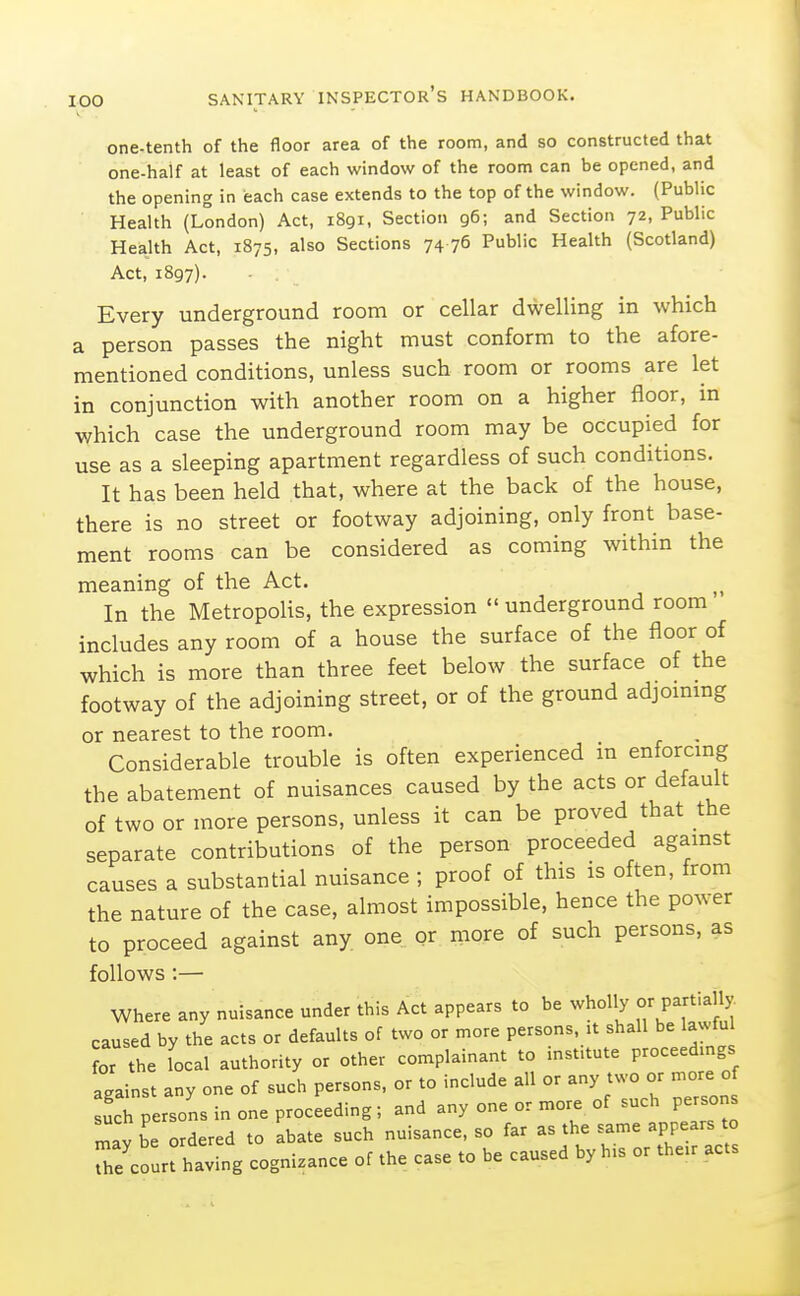 one-tenth of the floor area of the room, and so constructed that one-half at least of each window of the room can be opened, and the opening in each case extends to the top of the window. (Public Health (London) Act, 1891, Section 96; and Section 72, Public Health Act, 1875, also Sections 74 76 Public Health (Scotland) Act, 1897). Every underground room or cellar dwelling in which a person passes the night must conform to the afore- mentioned conditions, unless such room or rooms are let in conjunction with another room on a higher floor, in which case the underground room may be occupied for use as a sleeping apartment regardless of such conditions. It has been held that, where at the back of the house, there is no street or footway adjoining, only front base- ment rooms can be considered as coming within the meaning of the Act. In the Metropolis, the expression  underground room includes any room of a house the surface of the floor of which is more than three feet below the surface of the footway of the adjoining street, or of the ground adjommg or nearest to the room. , Considerable trouble is often experienced in enforcmg the abatement of nuisances caused by the acts or default of two or more persons, unless it can be proved that the separate contributions of the person proceeded agamst causes a substantial nuisance ; proof of this is often, from the nature of the case, almost impossible, hence the power to proceed against any one or more of such persons, as follows :— Where any nuisance under this Act appears to be wholly or Partially caused by the acts or defaults of two or more persons, it shall be lawful or the iocal authority or other complainant to mst.tute proceedmgs against any one of such persons, or to include all or any two or more of uci persons in one proceeding; and any one or more of such persons r^av be ordered to abate such nuisance, so far as the same appears to The c r having cognizance of the case to be caused by h.s or the.r acts