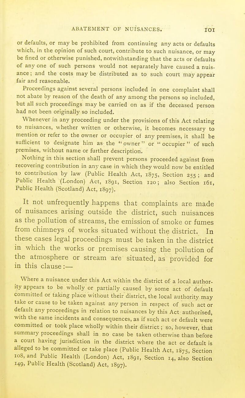 or defaults, or may be prohibited from continuing any acts or defaults which, in the opinion of such court, contribute to such nuisance, or may be fined or otherwise punished, notwithstanding that the acts or defaults of any one of such persons would not separately have caused a nuis- ance ; and the costs may be distributed as to such court may appear fair and reasonable. Proceedings against several persons included in one complaint shall not abate by reason of the death of any among the persons so included, but all such proceedings may be carried on as if the deceased person had not been originally so included. Whenever in any proceeding under the provisions of this Act relating to nuisances, whether written or otherwise, it becomes necessary to mention or refer to the owner or occupier of any premises, it shall be sufficient to designate him as the owner or occupier of such premises, without name or further description. Nothing in this section shall prevent persons proceeded against from recovering contribution in any case in which they would now be entitled to contribution by law (Public Health Act, 1875, Section 255 ; and Public Health (London) Act, i8gi. Section 120; also Section 161, Public Health (Scotland) Act, 1897). It not unfrequently happens that complaints are made of nuisances arising outside the district, such nuisances as the pollution of streams, the emission of smoke or fumes from chimneys of works situated without the district. In these cases legal proceedings must be taken in the district in which the works or premises causing the pollution of the atmosphere or stream are situated, as provided for in this clause :— Where a nuisance under this Act within the district of a local author- ity appears to be wholly or partially caused by some act of default committed or taking place without their district, the local authority may take or cause to be taken against any person in respect of such act or default any proceedings in relation to nuisances by this Act authorised, with the same incidents and consequences, as if such act or default were committed or took place wholly within their district; so, however, that summary proceedings shall in no case be taken otherwise than before a court having jurisdiction in the district where the act or default is alleged to be committed or take place (Public Health Act, 1S75, Section 108, and Public Health (London) Act, 1891, Section 14, also Section 149, Public Health (Scotland) Act, 1897).