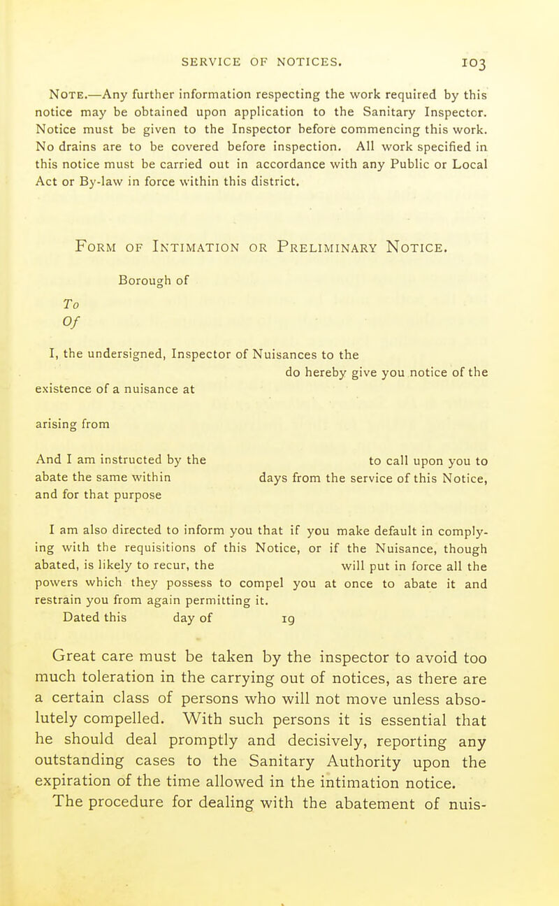Note.—Any further information respecting the work required by this notice may be obtained upon application to the Sanitary Inspector. Notice must be given to the Inspector before commencing this work. No drains are to be covered before inspection. All work specified in this notice must be carried out in accordance with any Public or Local Act or By-law in force within this district. Form of Intimation or Preliminary Notice. Borough of To Of I, the undersigned, Inspector of Nuisances to the do hereby give you notice of the existence of a nuisance at arising from And I am instructed by the abate the same within and for that purpose to call upon you to days from the service of this Notice, I am also directed to inform you that if you make default in comply- ing with the requisitions of this Notice, or if the Nuisance, though abated, is likely to recur, the will put in force all the powers which they possess to compel you at once to abate it and restrain you from again permitting it. Dated this day of 19 Great care must be taken by the inspector to avoid too much toleration in the carrying out of notices, as there are a certain class of persons who will not move unless abso- lutely compelled. With such persons it is essential that he should deal promptly and decisively, reporting any outstanding cases to the Sanitary Authority upon the expiration of the time allowed in the intimation notice. The procedure for deahng with the abatement of nuis-