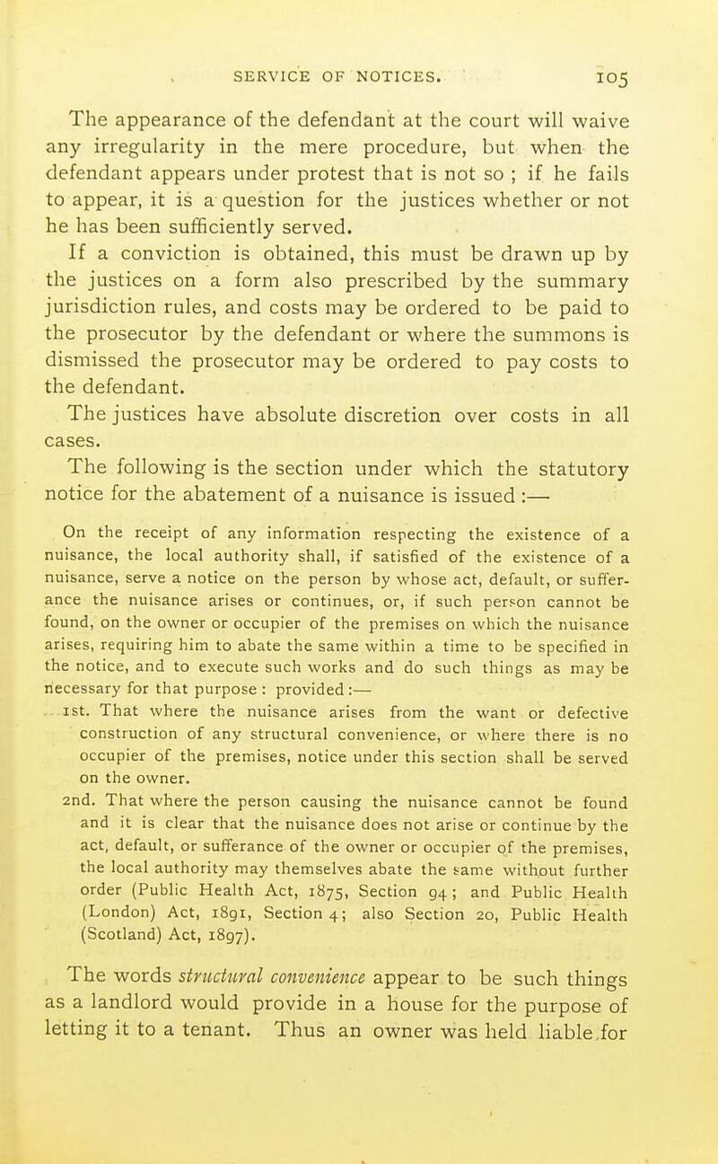 The appearance of the defendant at the court will waive any irregularity in the mere procedure, but when the defendant appears under protest that is not so ; if he fails to appear, it is a question for the justices whether or not he has been sufficiently served. If a conviction is obtained, this must be drawn up by the justices on a form also prescribed by the summary jurisdiction rules, and costs may be ordered to be paid to the prosecutor by the defendant or where the summons is dismissed the prosecutor may be ordered to pay costs to the defendant. The justices have absolute discretion over costs in all cases. The following is the section under which the statutory notice for the abatement of a nuisance is issued :— On the receipt of any information respecting the existence of a nuisance, the local authority shall, if satisfied of the existence of a nuisance, serve a notice on the person by whose act, default, or suffer- ance the nuisance arises or continues, or, if such person cannot be found, on the owner or occupier of the premises on which the nuisance arises, requiring him to abate the same within a time to be specified in the notice, and to execute such works and do such things as may be necessary for that purpose : provided :— . ist. That where the nuisance arises from the want or defective construction of any structural convenience, or where there is no occupier of the premises, notice under this section shall be served on the owner. 2nd. That where the person causing the nuisance cannot be found and it is clear that the nuisance does not arise or continue by the act, default, or sufferance of the owner or occupier of the premises, the local authority may themselves abate the same without further order (Public Health Act, 1875, Section 94 ; and Public Health (London) Act, i8gi. Section 4; also Section 20, Public Health (Scotland) Act, 1897). The words stnictural convenience appear to be such things as a landlord would provide in a house for the purpose of letting it to a tenant. Thus an owner was held liable for