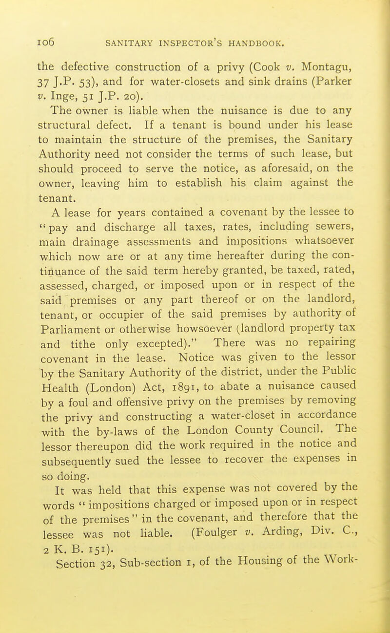 the defective construction of a privy (Cook v. Montagu, 37 J'P' 53)> for water-closets and sink drains (Parker V. Inge, 51 J.P. 20). The owner is Uable when the nuisance is due to any structural defect. If a tenant is bound under his lease to maintain the structure of the premises, the Sanitary Authority need not consider the terms of such lease, but should proceed to serve the notice, as aforesaid, on the owner, leaving him to establish his claim against the tenant. A lease for years contained a covenant by the lessee to pay and discharge all taxes, rates, including sewers, main drainage assessments and impositions whatsoever which now are or at any time hereafter during the con- tiiiuance of the said term hereby granted, be taxed, rated, assessed, charged, or imposed upon or in respect of the said premises or any part thereof or on the landlord, tenant, or occupier of the said premises by authority of Parliament or otherwise howsoever (landlord property tax and tithe only excepted). There was no repairing covenant in the lease. Notice was given to the lessor by the Sanitary Authority of the district, under the Pubhc Health (London) Act, 1891, to abate a nuisance caused by a foul and offensive privy on the premises by removing the privy and constructing a water-closet in accordance with the by-laws of the London County Council. The lessor thereupon did the work required in the notice and subsequently sued the lessee to recover the expenses in so doing. It was held that this expense was not covered by the words  impositions charged or imposed upon or in respect of the premises in the covenant, and therefore that the lessee was not liable. (Foulger v. Arding, Div. C, 2 K. B. 151). Section 32, Sub-section i, of the Housing of the W ork-