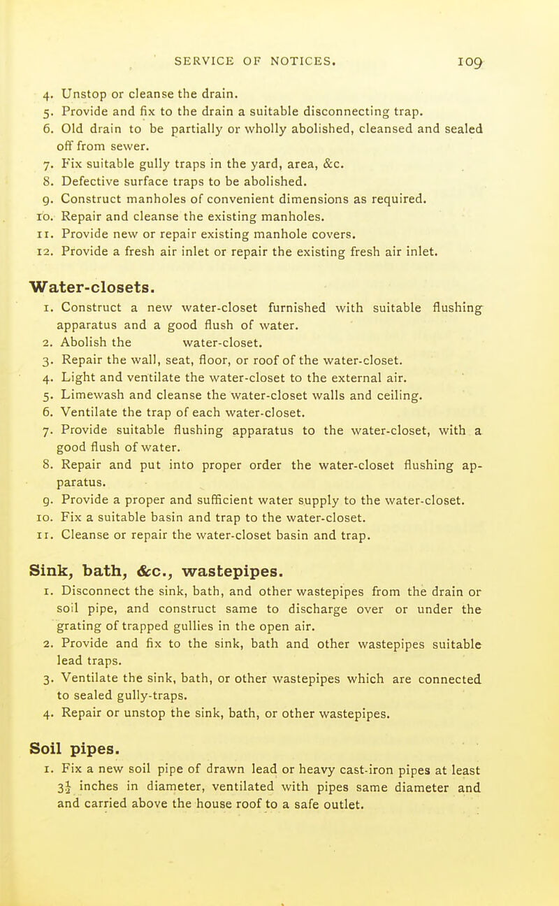 4. Unstop or cleanse the drain. 5. Provide and fix to the drain a suitable disconnecting trap. 6. Old drain to be partially or wholly abolished, cleansed and sealed off from sewer. 7. Fix suitable gully traps in the yard, area, &c. 8. Defective surface traps to be abolished. 9. Construct manholes of convenient dimensions as required. 10. Repair and cleanse the existing manholes. 11. Provide new or repair existing manhole covers. 12. Provide a fresh air inlet or repair the existing fresh air inlet. Water-closets. 1. Construct a new water-closet furnished with suitable flushing apparatus and a good flush of water. 2. Abolish the water-closet. 3. Repair the wall, seat, floor, or roof of the water-closet. 4. Light and ventilate the water-closet to the external air. 5. Limewash and cleanse the water-closet walls and ceiling. 6. Ventilate the trap of each water-closet. 7. Provide suitable flushing apparatus to the water-closet, with a good flush of water. 8. Repair and put into proper order the water-closet flushing ap- paratus. g. Provide a proper and sufficient water supply to the water-closet. 10. Fix a suitable basin and trap to the water-closet. 11. Cleanse or repair the water-closet basin and trap. Sink, bath, &c., wastepipes. 1. Disconnect the sink, bath, and other wastepipes from the drain or soil pipe, and construct same to discharge over or under the grating of trapped gullies in the open air. 2. Provide and fix to the sink, bath and other wastepipes suitable lead traps. 3. Ventilate the sink, bath, or other wastepipes which are connected to sealed gully-traps. 4. Repair or unstop the sink, bath, or other wastepipes. Soil pipes. I. Fix a new soil pipe of drawn lead or heavy cast-iron pipes at least 3J inches in diameter, ventilated with pipes same diameter and and carried above the house roof to a safe outlet.