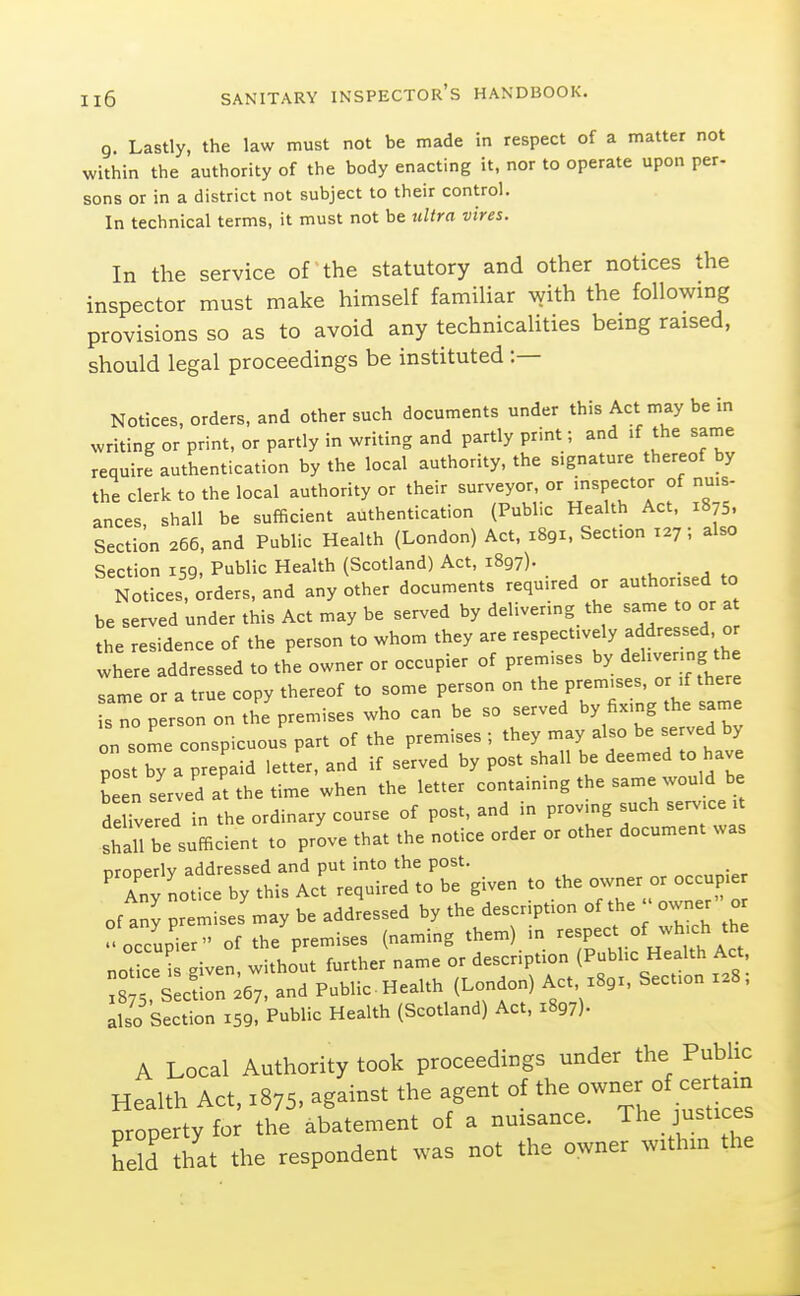 g. Lastly, the law must not be made in respect of a matter not within the authority of the body enacting it, nor to operate upon per- sons or in a district not subject to their control. In technical terms, it must not be ultra vires. In the service of the statutory and other notices the inspector must make himself famiUar ^vith the following provisions so as to avoid any technicalities being raised, should legal proceedings be instituted :— Notices, orders, and other such documents under this Act may be in writing or print, or partly in writing and partly print; and if the saine require authentication by the local authority, the signature thereof by the clerk to the local authority or their surveyor, or inspector of nuis- ances shall be sufficient authenticarion (Public Health Act, 1875. Section 266, and Public Health (London) Act, 1891. Section 127; also Section 159, Public Health (Scotland) Act, 1897). . , , N^ices, Orders, and any other documents required or authorised to be served under this Act may be served by delivering the same to or a the residence of the person to whom they are respectively addressed or where addressed to the owner or occupier of premises by «iel--;ng the same or a true copy thereof to some person on the premises, or if there s no p r on on the'premises who can be so served by fixing the same on some conspicuous part of the premises ; they may also be served by post by a prepaid letter, and if served by post shall be deemed to have been sLved at the time when the letter containing the same would be deered in the ordinary course of post, and in proving such service . shall be sufficient to prove that the notice order or other document was nrooerlv addressed and put into the post. ' Any notice by this Act required to be given to the owner or occupier of any premises may be addressed by the description of the owner' or ° occupier of the premises (naming them) in respect of wh.ch the not ce i iven, without further name or description (Public Health Act 8 5, sLtion .67, and Public Health (London) Act x89r, Section X28, also Section 159. Public Health (Scotland) Act, 1897). A Local Authority took proceedings under the Public Health Act, 1875. against the agent of the owner of cer a^^^^ property for the abatement of a nuisance. The justices hXhat the respondent was not the owner within the