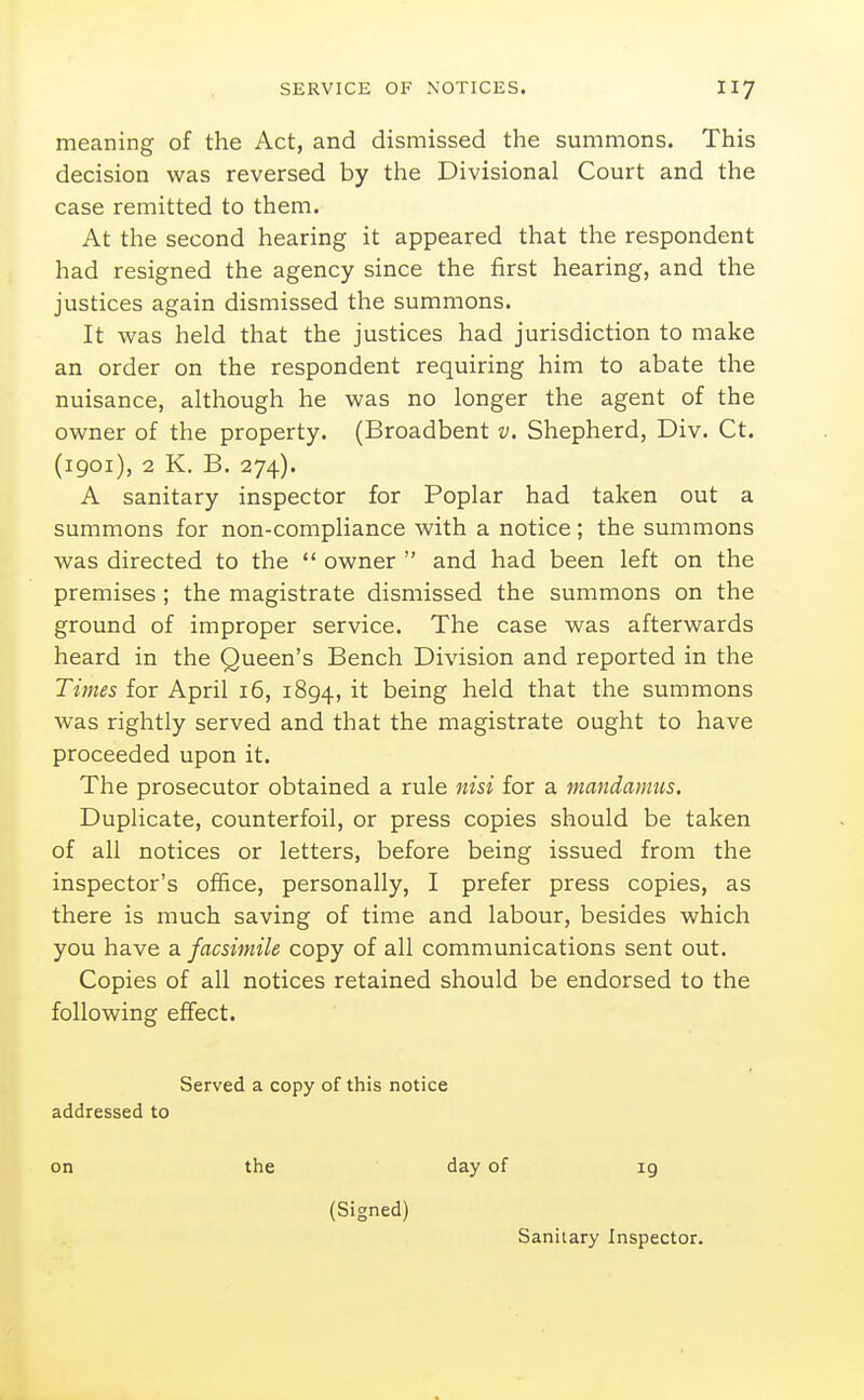 meaning of the Act, and dismissed the summons. This decision was reversed by the Divisional Court and the case remitted to them. At the second hearing it appeared that the respondent had resigned the agency since the first hearing, and the justices again dismissed the summons. It was held that the justices had jurisdiction to make an order on the respondent requiring him to abate the nuisance, although he was no longer the agent of the owner of the property. (Broadbent v. Shepherd, Div. Ct. (1901), 2 K. B. 274). A sanitary inspector for Poplar had taken out a summons for non-compliance with a notice; the summons was directed to the  owner  and had been left on the premises ; the magistrate dismissed the summons on the ground of improper service. The case was afterwards heard in the Queen's Bench Division and reported in the Times for April 16, 1894, it being held that the summons was rightly served and that the magistrate ought to have proceeded upon it. The prosecutor obtained a rule nisi for a mandamus. Duplicate, counterfoil, or press copies should be taken of all notices or letters, before being issued from the inspector's office, personally, I prefer press copies, as there is much saving of time and labour, besides which you have a facsimile copy of all communications sent out. Copies of all notices retained should be endorsed to the following effect. Served a copy of this notice addressed to on the day of ig (Signed)