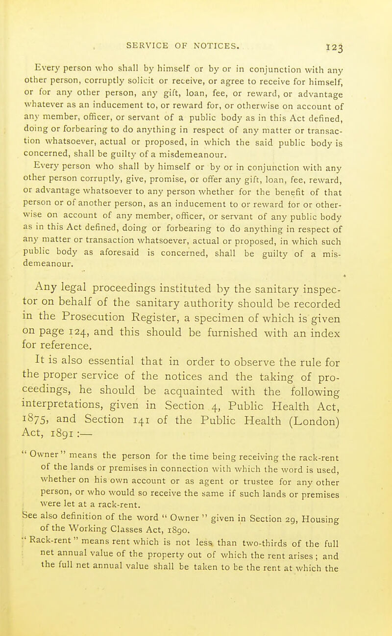 Every person who shall by himself or by or in conjunction with any other person, corruptly solicit or receive, or agree to receive for himself, or for any other person, any gift, loan, fee, or reward, or advantage whatever as an inducement to, or reward for, or otherwise on account of any member, officer, or servant of a public body as in this Act defined, doing or forbearing to do anything in respect of any matter or transac- tion whatsoever, actual or proposed, in which the said public body is concerned, shall be guilty of a misdemeanour. Every person who shall by himself or by or in conjunction with any other person corruptly, give, promise, or offer any gift, loan, fee, reward, or advantage whatsoever to any person whether for the benefit of that person or of another person, as an inducement to or reward for or other- wise on account of any member, officer, or servant of any public body as in this Act defined, doing or forbearing to do anything in respect of any matter or transaction whatsoever, actual or proposed, in which such public body as aforesaid is concerned, shall be guilty of a mis- demeanour. 4 Any legal proceedings instituted by the sanitary inspec- tor on behalf of the sanitary authority should be recorded in the Prosecution Register, a specimen of which is given on page 124, and this should be furnished with an index for reference. It is also essential that in order to observe the rule for the proper service of the notices and the taking of pro- ceedings, he should be acquainted with the following interpretations, given in Section 4, Public Health Act, 1875, and Section 141 of the Public Health (London) Act, 1891 :—  Owner means the person for the time being receiving the rack-rent of the lands or premises in connection with which the word is used, whether on his own account or as agent or trustee for any other person, or who would so receive the same if such lands or premises were let at a rack-rent. See also definition of the word  Owner  given in Section 29, Housing of the Working Classes Act, 1890. ■' Rack-rent means rent which is not less, than two-thirds of the full net annual value of the property out of which the rent arises ; and the full net annual value shall be taken to be the rent at which the