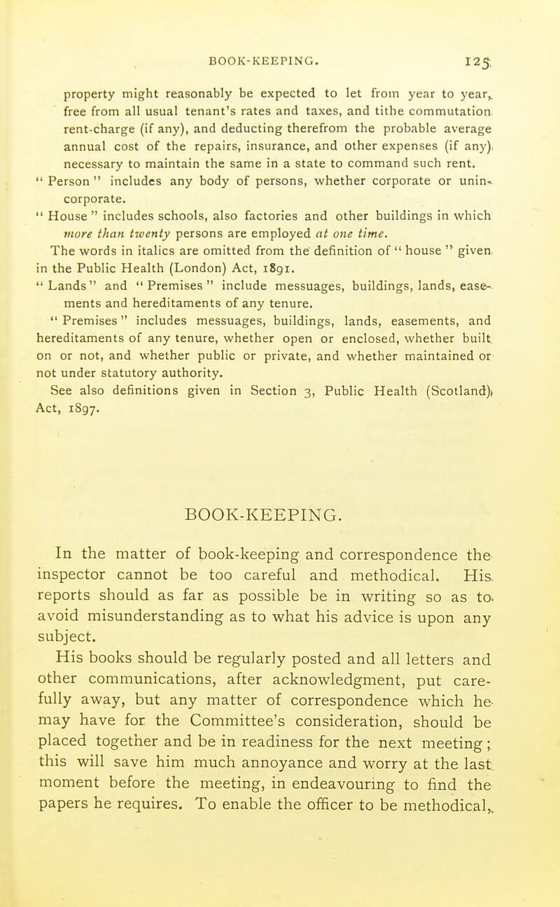 property might reasonably be expected to let from year to year^ free from all usual tenant's rates and taxes, and tithe commutation, rent-charge (if any), and deducting therefrom the probable average annual cost of the repairs, insurance, and other expenses (if any), necessary to maintain the same in a state to command such rent.  Person  includes any body of persons, whether corporate or unin-. corporate.  House  includes schools, also factories and other buildings in which more than twenty persons are employed at one time. The words in italics are omitted from the definition of  house  given, in the Public Health (London) Act, 1891. Lands and Premises include messuages, buildings, lands, ease-- ments and hereditaments of any tenure.  Premises includes messuages, buildings, lands, easements, and hereditaments of any tenure, whether open or enclosed, whether built on or not, and whether public or private, and whether maintained or not under statutory authority. See also definitions given in Section 3, Public Health (Scotland)) Act, 1897. BOOK-KEEPING. In the matter of book-keeping and correspondence the- inspector cannot be too careful and methodical. Hi& reports should as far as possible be in writing so as to. avoid misunderstanding as to what his advice is upon any subject. His books should be regularly posted and all letters and other communications, after acknowledgment, put care- fully away, but any matter of correspondence which he- may have for the Committee's consideration, should be placed together and be in readiness for the next meeting ; this will save him much annoyance and worry at the last moment before the meeting, in endeavouring to find the papers he requires. To enable the officer to be methodical