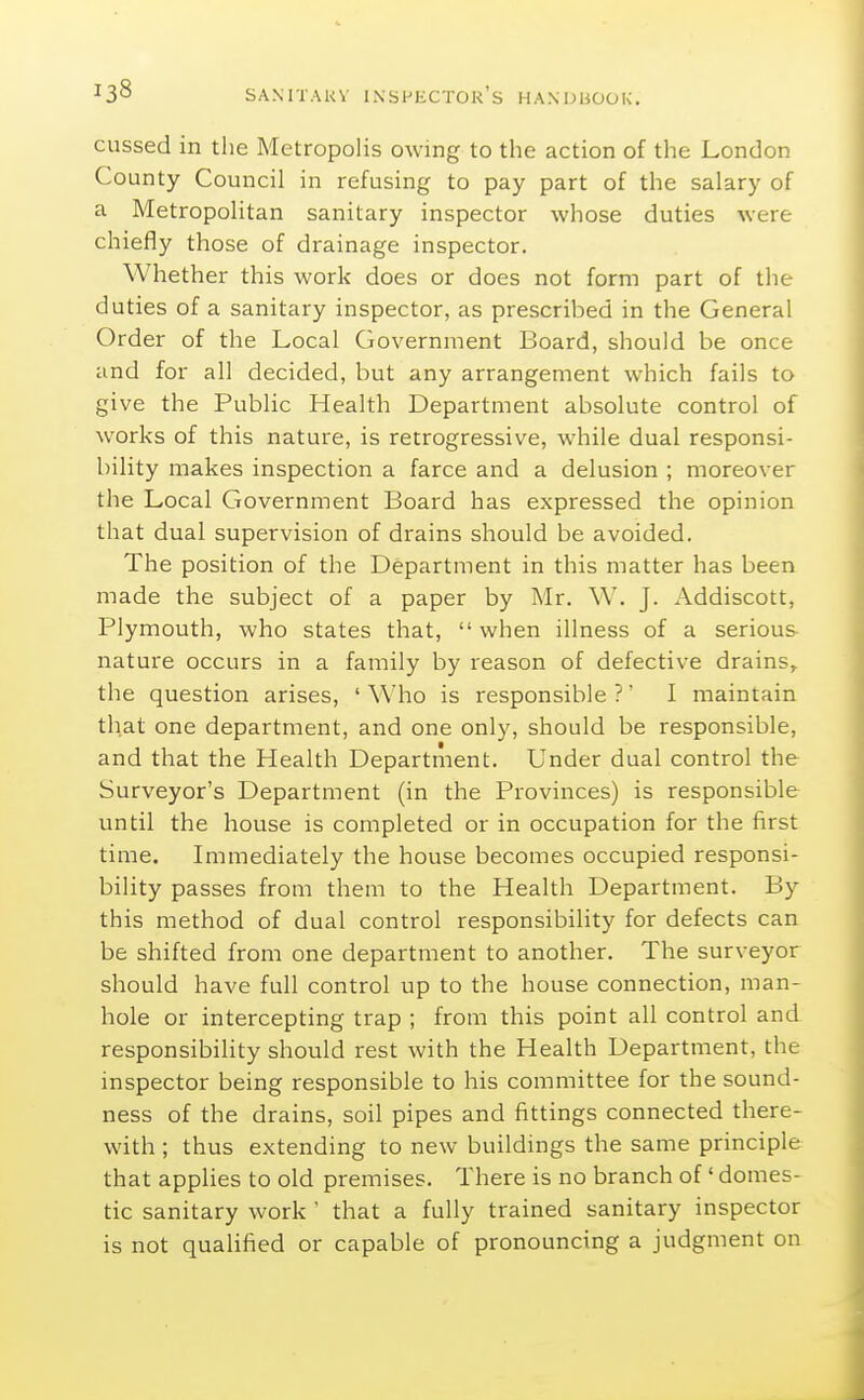 cussed in the Metropolis owing to the action of the London County Council in refusing to pay part of the salary of a Metropolitan sanitary inspector whose duties were chiefly those of drainage inspector. Whether this work does or does not form part of the duties of a sanitary inspector, as prescribed in the General Order of the Local Government Board, should be once and for all decided, but any arrangement which fails to give the Public Health Department absolute control of works of this nature, is retrogressive, while dual responsi- bility makes inspection a farce and a delusion ; moreover the Local Government Board has expressed the opinion that dual supervision of drains should be avoided. The position of the Department in this matter has been made the subject of a paper by Mr. W. J. Addiscott, Plymouth, who states that, when illness of a serious nature occurs in a family by reason of defective drains, the question arises, ' Who is responsible ?' I maintain that one department, and one only, should be responsible, and that the Health Department. Under dual control the Surveyor's Department (in the Provinces) is responsible until the house is completed or in occupation for the first time. Immediately the house becomes occupied responsi- bility passes from them to the Health Department. By this method of dual control responsibility for defects can be shifted from one department to another. The surveyor should have full control up to the house connection, man- hole or intercepting trap ; from this point all control and responsibility should rest with the Health Department, the inspector being responsible to his committee for the sound- ness of the drains, soil pipes and fittings connected there- with ; thus extending to new buildmgs the same principle that applies to old premises. There is no branch of' domes- tic sanitary work ' that a fully trained sanitary inspector is not qualified or capable of pronouncing a judgment on