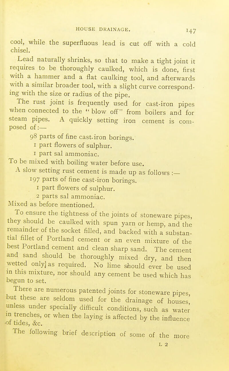 cool, while the superfluous lead is cut off with a cold chisel. Lead naturally shrinks, so that to make a tight joint it requires to be thoroughly caulked, which is done, first with a hammer and a flat caulking tool, and afterwards with a similar broader tool, with a slight curve correspond- ing with the size or radius of the pipe. The rust joint is frequently used for cast-iron pipes when connected to the  blow off from boilers and for steam pipes. A quickly setting iron cement is com- posed of:— 98 parts of fine cast-iron borings. I part flowers of sulphur. I part sal ammoniac. To be mixed with boiling water before use. A slow setting rust cement is made up as follows :— 197 parts of fine cast-iron borings. 1 part flowers of sulphur. 2 parts sal ammoniac. Mixed as before mentioned. To ensure the tightness of the joints of stoneware pipes, they should be caulked with spun yarn or hemp, and the remainder of the socket filled, and backed with a substan- tial fillet of Portland cement or an even mixture of the best Portland cement and clean sharp sand. The cement and sand should be thoroughly mixed dry, and then wetted only] as required. No lime should ever be used in this mixture, nor should any cement be used which has begun to set. There are numerous patented joints for stoneware pipes but these are seldom used for the drainage of houses' unless under specially difficult conditions, such as water m trenches, or when the laying is affected by the influence ■ot tides, &c. The following brief description of some of the more L 2