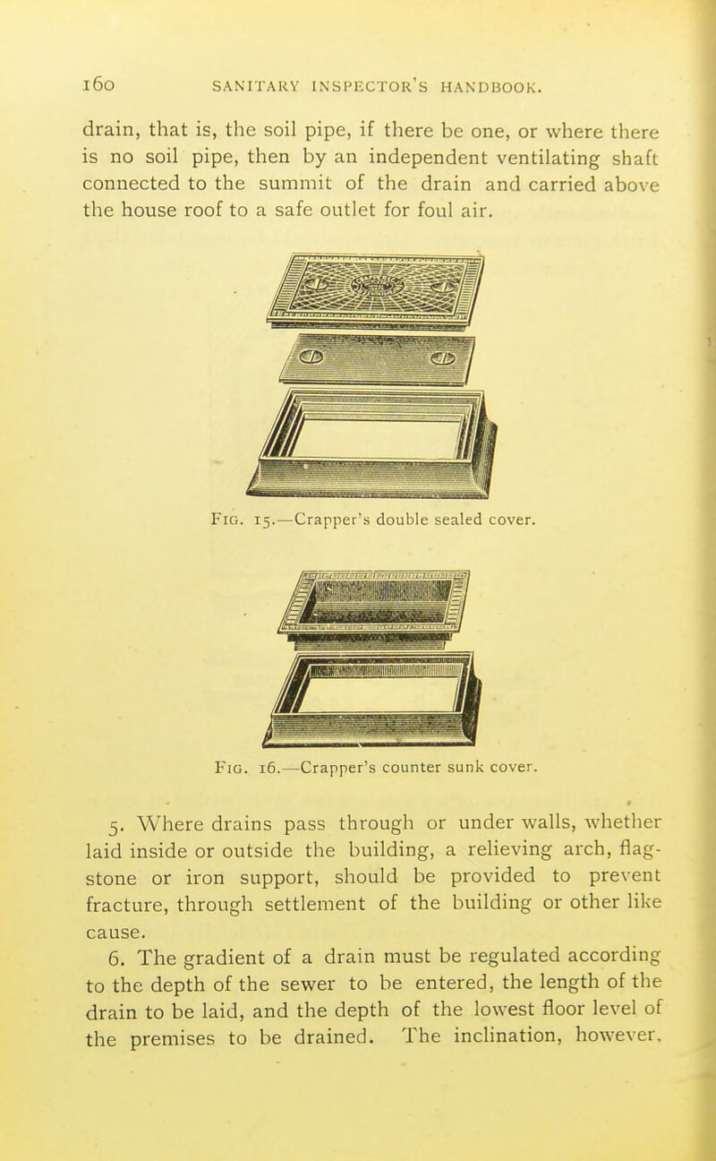 drain, that is, the soil pipe, if there be one, or where there is no soil pipe, then by an independent ventilating shaft connected to the summit of the drain and carried above the house roof to a safe outlet for foul air. Fig. 15.—Crapper's double sealed cover. Fig. 16.—Crapper's counter sunk cover. 5. Where drains pass through or under walls, whether laid inside or outside the building, a relieving arch, flag- stone or iron support, should be provided to prevent fracture, through settlement of the building or other like cause. 6. The gradient of a drain must be regulated according to the depth of the sewer to be entered, the length of the drain to be laid, and the depth of the lowest floor level of the premises to be drained. The inclination, however.