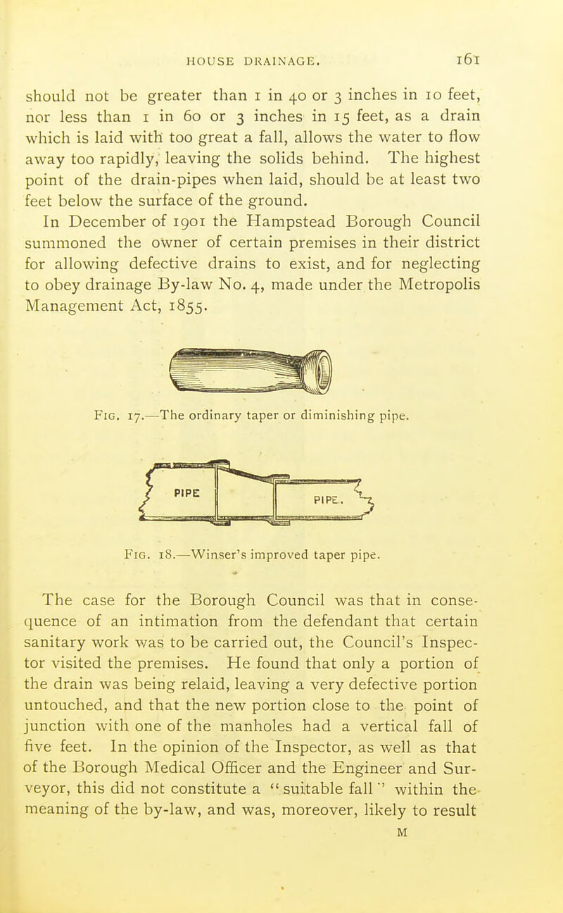 should not be greater than i in 40 or 3 inches in 10 feet, nor less than i in 60 or 3 inches in 15 feet, as a drain which is laid with too great a fall, allows the water to flow away too rapidly, leaving the solids behind. The highest point of the drain-pipes when laid, should be at least two feet below the surface of the ground. In December of 1901 the Hampstead Borough Council summoned the owner of certain premises in their district for allowing defective drains to exist, and for neglecting to obey drainage By-law No. 4, made under the Metropolis Management Act, 1855. The case for the Borough Council was that in conse- quence of an intimation from the defendant that certain sanitary work was to be carried out, the Council's Inspec- tor visited the premises. He found that only a portion of the drain was being relaid, leaving a very defective portion untouched, and that the new portion close to the point of junction with one of the manholes had a vertical fall of five feet. In the opinion of the Inspector, as well as that of the Borough Medical Officer and the Engineer and Sur- veyor, this did not constitute a suitable fallwithin the- meaning of the by-law, and was, moreover, likely to result Fig. 17.—The ordinary taper or diminishing pipe. Fig. 18.—Winser's improved taper pipe. M