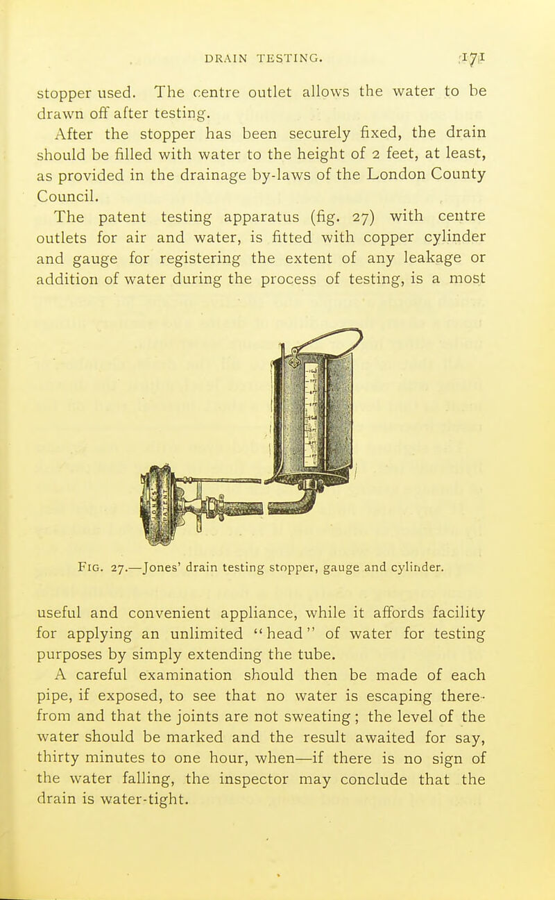 stopper used. The centre outlet allows the water to be drawn off after testing. After the stopper has been securely fixed, the drain should be filled with water to the height of 2 feet, at least, as provided in the drainage by-laws of the London County Council. The patent testing apparatus (fig. 27) with centre outlets for air and water, is fitted with copper cylinder and gauge for registering the extent of any leakage or addition of water during the process of testing, is a most Fig. 27.—Jones' drain testing stopper, gauge and cylinder. useful and convenient appliance, while it affords facility for applying an unlimited head of water for testing purposes by simply extending the tube. A careful examination should then be made of each pipe, if exposed, to see that no water is escaping there- from and that the joints are not sweating; the level of the water should be marked and the result awaited for say, thirty minutes to one hour, when—if there is no sign of the water falling, the inspector may conclude that the drain is water-tight.