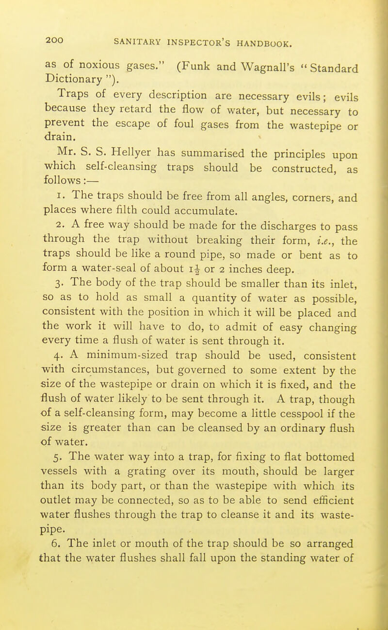 as of noxious gases. (Funk and Wagnall's  Standard Dictionary ). Traps of every description are necessary evils; evils because they retard the flow of water, but necessary to prevent the escape of foul gases from the wastepipe or drain. Mr. S. S. Hellyer has summarised the principles upon which self-cleansing traps should be constructed, as follows:— 1. The traps should be free from all angles, corners, and places where filth could accumulate. 2. A free way should be made for the discharges to pass through the trap without breaking their form, i.e., the traps should be like a round pipe, so made or bent as to form a water-seal of about ii or 2 inches deep. 3. The body of the trap should be smaller than its inlet, so as to hold as small a quantity of water as possible, consistent with the position in which it will be placed and the work it will have to do, to admit of easy changing every time a flush of water is sent through it. 4. A minimum-sized trap should be used, consistent with circumstances, but governed to some extent by the size of the wastepipe or drain on which it is fixed, and the flush of water likely to be sent through it. A trap, though of a self-cleansing form, may become a little cesspool if the size is greater than can be cleansed by an ordinary flush of water. 5. The water way into a trap, for fixing to flat bottomed vessels with a grating over its mouth, should be larger than its body part, or than the wastepipe with which its outlet may be connected, so as to be able to send efficient water flushes through the trap to cleanse it and its waste- pipe. 6. The inlet or mouth of the trap should be so arranged that the water flushes shall fall upon the standing water of