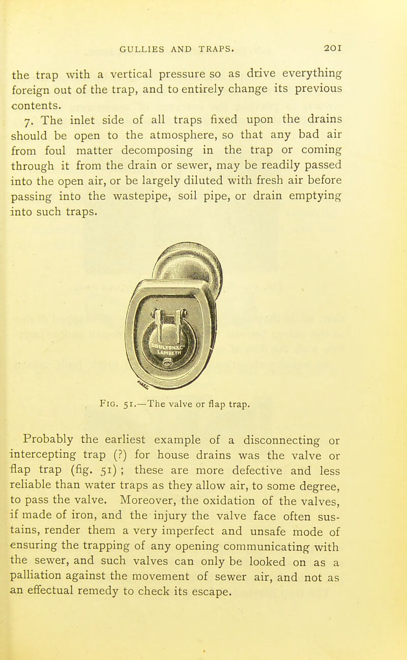 the trap with a vertical pressure so as drive everything foreign out of the trap, and to entirely change its previous contents. 7. The inlet side of all traps fixed upon the drains should be open to the atmosphere, so that any bad air from foul matter decomposing in the trap or coming through it from the drain or sewer, may be readily passed into the open air, or be largely diluted with fresh air before passing into the wastepipe, soil pipe, or drain emptying into such traps. Fig. 51.—The valve or flap trap. Probably the earliest example of a disconnecting or intercepting trap (?) for house drains was the valve or flap trap (fig. 51) ; these are more defective and less reliable than water traps as they allow air, to some degree, to pass the valve. Moreover, the oxidation of the valves, if made of iron, and the injury the valve face often sus- tains, render them a very imperfect and unsafe mode of ensuring the trapping of any opening communicating with the sewer, and such valves can only be looked on as a palUation against the movement of sewer air, and not as an effectual remedy to check its escape.
