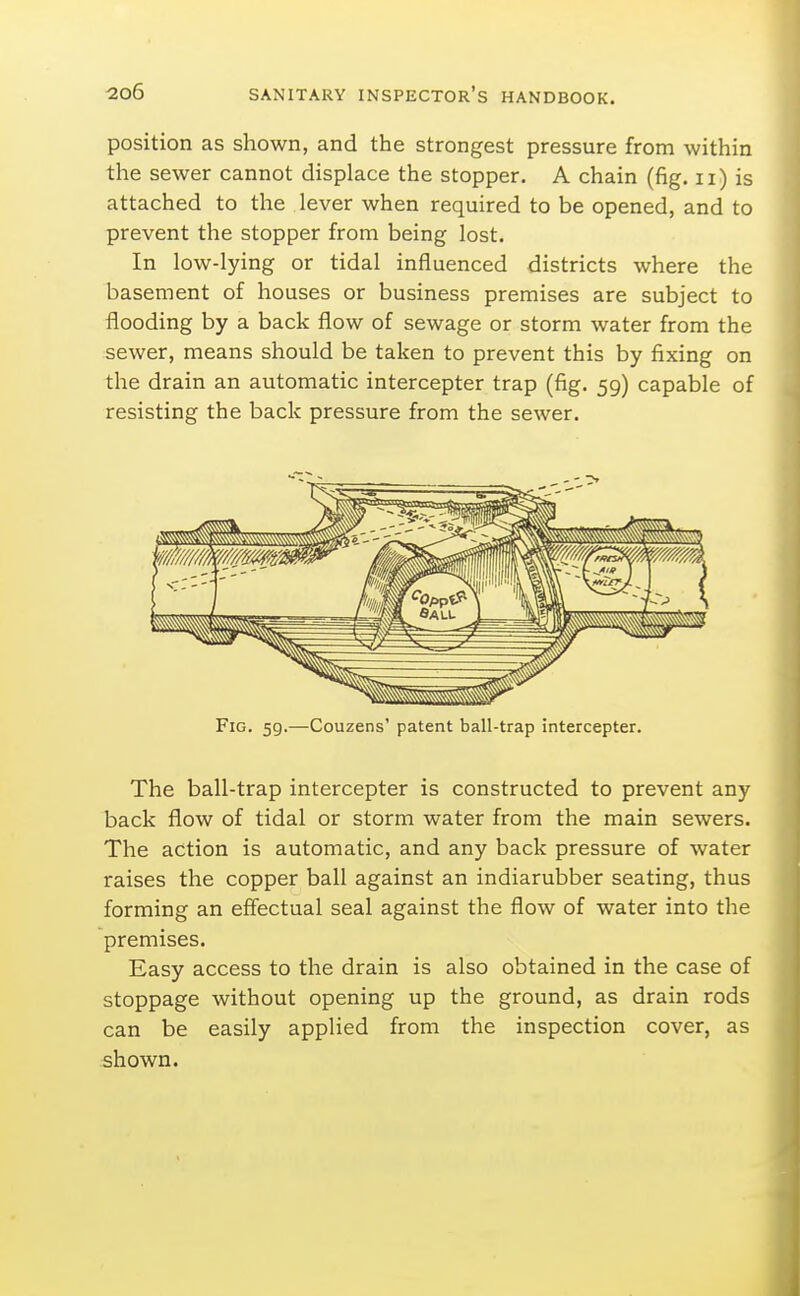 position as shown, and the strongest pressure from within the sewer cannot displace the stopper. A chain (fig. ii) is attached to the lever when required to be opened, and to prevent the stopper from being lost. In low-lying or tidal influenced districts where the basement of houses or business premises are subject to flooding by a back flow of sewage or storm water from the sewer, means should be taken to prevent this by fixing on the drain an automatic intercepter trap (fig. 59) capable of resisting the back pressure from the sewer. Fig. 59.—Couzens' patent ball-trap intercepter. The ball-trap intercepter is constructed to prevent any back flow of tidal or storm water from the main sewers. The action is automatic, and any back pressure of water raises the copper ball against an indiarubber seating, thus forming an effectual seal against the flow of water into the premises. Easy access to the drain is also obtained in the case of stoppage without opening up the ground, as drain rods can be easily applied from the inspection cover, as shown.