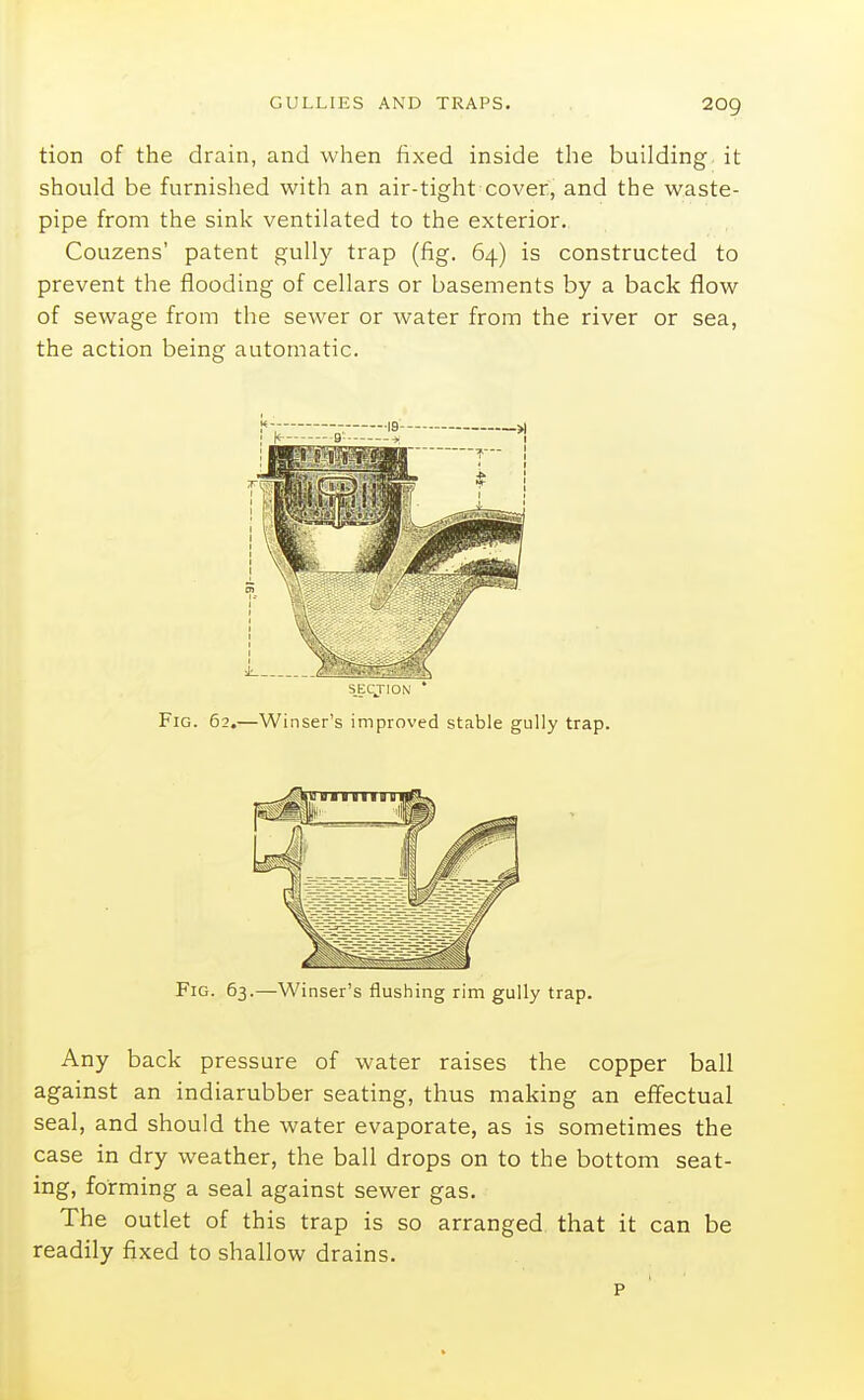 tion of the drain, and when fixed inside the building it should be furnished with an air-tight cover, and the waste- pipe from the sink ventilated to the exterior, Couzens' patent gully trap (fig. 64) is constructed to prevent the flooding of cellars or basements by a back flow of sewage from the sewer or water from the river or sea, the action being automatic. SECJION * Fig. 62.—Winser's improved stable gully trap. Fig. 63.—Winser's flushing rim gully trap. Any back pressure of water raises the copper ball against an indiarubber seating, thus making an effectual seal, and should the water evaporate, as is sometimes the case in dry weather, the ball drops on to the bottom seat- ing, forming a seal against sewer gas. The outlet of this trap is so arranged that it can be readily fixed to shallow drains. p