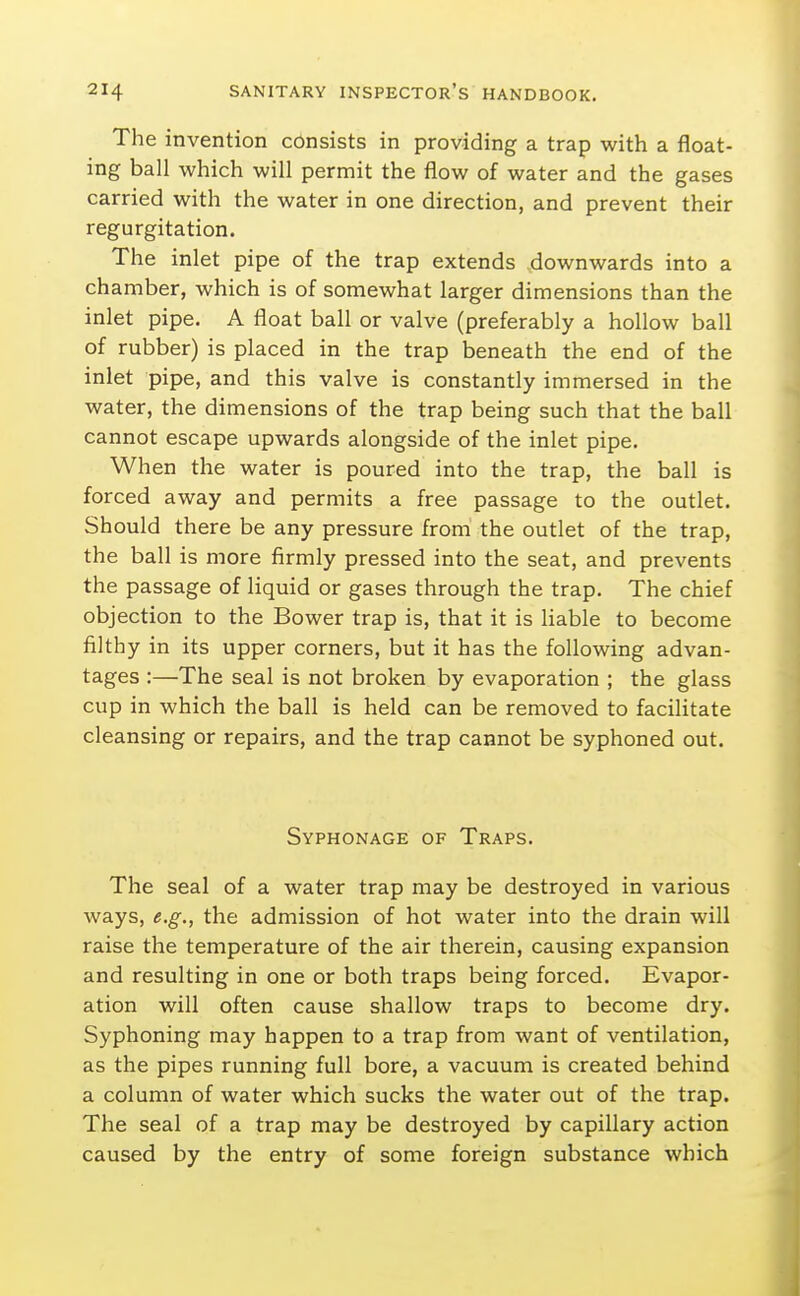 The invention consists in providing a trap with a float- ing ball which will permit the flow of water and the gases carried with the water in one direction, and prevent their regurgitation. The inlet pipe of the trap extends downwards into a chamber, which is of somewhat larger dimensions than the inlet pipe. A float ball or valve (preferably a hollow ball of rubber) is placed in the trap beneath the end of the inlet pipe, and this valve is constantly immersed in the water, the dimensions of the trap being such that the ball cannot escape upwards alongside of the inlet pipe. When the water is poured into the trap, the ball is forced away and permits a free passage to the outlet. Should there be any pressure from the outlet of the trap, the ball is more firmly pressed into the seat, and prevents the passage of liquid or gases through the trap. The chief objection to the Bower trap is, that it is liable to become filthy in its upper corners, but it has the following advan- tages :—The seal is not broken by evaporation ; the glass cup in which the ball is held can be removed to facilitate cleansing or repairs, and the trap cannot be syphoned out. Syphonage of Traps. The seal of a water trap may be destroyed in various ways, e.g., the admission of hot water into the drain will raise the temperature of the air therein, causing expansion and resulting in one or both traps being forced. Evapor- ation will often cause shallow traps to become dry. Syphoning may happen to a trap from want of ventilation, as the pipes running full bore, a vacuum is created behind a column of water which sucks the water out of the trap. The seal of a trap may be destroyed by capillary action caused by the entry of some foreign substance which